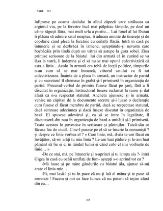 265PAGE 265
265
înfipsese pe coama dealului în albul zăpezii care strălucea ca
argintul viu, pe la ferestre încă mai pâlpâiau lămpile, pe deal un
câine răguşit lătra, mai mult urla a pustiu… Lui Ionel al lui Duran
îi plăcea să admire satul noaptea, îi aducea aminte de tinereţe şi de
copilărie când pleca la furcărie cu ceilalţi flăcăi. Intră în casă pe
întuneric şi se dezbrăcă în izmene, aşteptându-şi nevasta care
boşbâcâia prin tindă după un vătrai să astupe la gura sobei. Ziua
primise scrisoare de la băiatul lui din armată că în curând se va
lăsa la vatră, îi îndemna şi el să nu se mai opună colectivizării că
asta e linia…Acolo în armată era tobă de lecţii politice, timpurile
n-au cum să se mai întoarcă, viitorul satului va fi tot
colectivizarea. Înainte de a pleca în armată, un instructor de partid
şi cu secretarul îl chemase în grabă şi-l primiseră în organizaţia de
partid. Procesul-verbal de primire fusese făcut pe şanţ, fără a fi
discutat în organizaţie. Instructorul fusese reclamat la raion şi dat
afară că n-a respectat statutul. Ancheta ajunsese şi în armată,
venise un căpitan de la documente secrete şi-i luase o declaraţie
cum fusese el făcut membru de partid, dacă se respectase statutul,
dacă semnase adeziunea şi dacă fusese discutat în organizaţia de
bază. El spusese adevărul şi, ca să se intre în legalitate, îl
discutaseră din nou în organizaţia de bază a unităţii şi-l primiseră.
Toate acestea le povestise în scrisoare şi părinţilor. Taică-său se
făcuse foc de ciudă. Cine-l pusese pe el să se înscrie la comunişti ?
şi despre ce linie vorbea el ? « Care linie, mă, d-aia te-am făcut eu
învăţător, să-mi arăţi tu mie linia ? Le-am luat pădure şi le-am luat
pământ să fie şi ei în rândul lumii şi când colo el îmi vorbeşte de
linie… »
-De ce stai, mă, pe întuneric şi n-aprinzi şi tu lampa aia ?- intră
Gigea în casă cu ochii umflaţi de fum- aştepţi s-o aprind tot eu ?
-Mă luase şi pe mine gândurile cu băiatul ăla, ajunse să-mi
arate el linia mie…
-Ei, mai lasă-l şi tu în pace că nu-ţi luă el mâna şi te puse să
semnezi ! Facem şi noi ce face lumea că nu putem să ieşim afară
din ea…
 