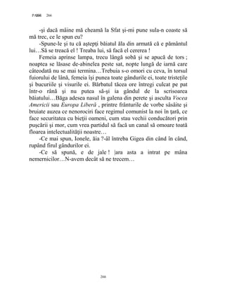 266PAGE 266
266
-şi dacă mâine mă cheamă la Sfat şi-mi pune sula-n coaste să
mă trec, ce le spun eu?
-Spune-le şi tu că aştepţi băiatul ăla din armată că e pământul
lui…Să se treacă el ! Treaba lui, să facă el cererea !
Femeia aprinse lampa, trecu lângă sobă şi se apucă de tors ;
noaptea se lăsase de-abinelea peste sat, nopte lungă de iarnă care
câteodată nu se mai termina…Trebuia s-o omori cu ceva, în torsul
fuiorului de lână, femeia îşi punea toate gândurile ei, toate tristeţile
şi bucuriile şi visurile ei. Bărbatul tăcea ore întregi culcat pe pat
într-o rână şi nu putea să-şi ia gândul de la scrisoarea
băiatului…Băga adesea nasul în galena din perete şi asculta Vocea
Americii sau Europa Liberă , printre frânturile de vorbe sâsâite şi
bruiate auzea ce nenorociri face regimul comunist la noi în ţară, ce
face securitatea cu bieţii oameni, cum stau vechii conducători prin
puşcării şi mor, cum vrea partidul să facă un canal să omoare toată
floarea intelectualităţii noastre…
-Ce mai spun, Ionele, ăia ?-âl întreba Gigea din când în când,
rupând firul gândurilor ei.
-Ce să spună, e de jale ! |ara asta a intrat pe mâna
nemernicilor…N-avem decât să ne trecem…
 