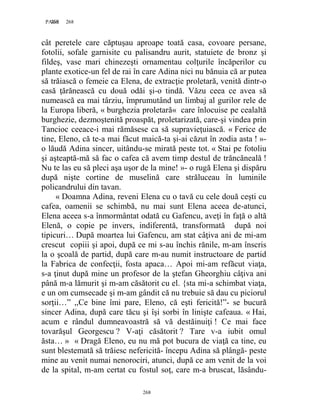 268PAGE 268
268
cât peretele care căptuşau aproape toată casa, covoare persane,
fotolii, sofale garnisite cu palisandru aurit, statuiete de bronz şi
fildeş, vase mari chinezeşti ornamentau colţurile încăperilor cu
plante exotice-un fel de rai în care Adina nici nu bănuia că ar putea
să trăiască o femeie ca Elena, de extracţie proletară, venită dintr-o
casă ţărănească cu două odăi şi-o tindă. Văzu ceea ce avea să
numească ea mai târziu, împrumutând un limbaj al gurilor rele de
la Europa liberă, « burghezia proletară« care înlocuise pe cealaltă
burghezie, dezmoştenită proaspăt, proletarizată, care-şi vindea prin
Tancioc ceeace-i mai rămăsese ca să supravieţuiască. « Ferice de
tine, Eleno, că te-a mai făcut maică-ta şi-ai căzut în zodia asta ! »-
o lăudă Adina sincer, uitându-se mirată peste tot. « Stai pe fotoliu
şi aşteaptă-mă să fac o cafea că avem timp destul de trăncăneală !
Nu te las eu să pleci aşa uşor de la mine! »- o rugă Elena şi dispăru
după nişte cortine de muselină care străluceau în luminile
policandrului din tavan.
« Doamna Adina, reveni Elena cu o tavă cu cele două ceşti cu
cafea, oamenii se schimbă, nu mai sunt Elena aceea de-atunci,
Elena aceea s-a înmormântat odată cu Gafencu, aveţi în faţă o altă
Elenă, o copie pe invers, indiferentă, transformată după noi
tipicuri… După moartea lui Gafencu, am stat câţiva ani de mi-am
crescut copiii şi apoi, după ce mi s-au închis rănile, m-am înscris
la o şcoală de partid, după care m-au numit instructoare de partid
la Fabrica de confecţii, fosta apaca… Apoi mi-am refăcut viaţa,
s-a ţinut după mine un profesor de la ştefan Gheorghiu câţiva ani
până m-a lămurit şi m-am căsătorit cu el. {sta mi-a schimbat viaţa,
e un om cumsecade şi m-am gândit că nu trebuie să dau cu piciorul
sorţii…” ,,Ce bine îmi pare, Eleno, că eşti fericită!”- se bucură
sincer Adina, după care tăcu şi îşi sorbi în linişte cafeaua. « Hai,
acum e rândul dumneavoastră să vă destăinuiţi ! Ce mai face
tovarăşul Georgescu ? V-aţi căsătorit ? Tare v-a iubit omul
ăsta… » « Dragă Eleno, eu nu mă pot bucura de viaţă ca tine, eu
sunt blestemată să trăiesc nefericită- începu Adina să plângă- peste
mine au venit numai nenorociri, atunci, după ce am venit de la voi
de la spital, m-am certat cu fostul soţ, care m-a bruscat, lăsându-
 