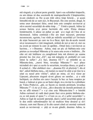 269PAGE 269
269
mă singură, şi a plecat peste graniţă. Apoi s-au schimbat timpurile,
eu am rămas să dau socoteală de matrapaslâcurile Câmpinenilor,
m-am căsătorit cu Ilie şi-am trăit câtva timp fericiţi… şi acum
întreabă-mă de ce sunt aici, în Bucureşti. Ilie este arestat, dragă, în
urma unor denunţuri false, omul ăsta este complet nevinovat şi
stă-n arestul securităţii de-atâta timp …” Urmă o pauză, Adina îşi
scoase batista şi-şi şterse lacrimile din ochi. Elena rămase
înmărmurită, îi aduse un pahar cu apă şi-o rugă să-l bea să se
răcorească. Adina continuă: « Ilie are mari necazuri, personae
necunoscute, egoiste, l-au vârât pe mâinile securităţii şi-l învinuie
de nişte bazaconii pe care nu le-a făcut, tipii ăia de-acolo insistă
să-şi recunoască o vină imaginară, străină de noi şi nici el, nici eu
nu avem pe nimeni la care să apelăm…Omul ăsta e nevinovat ca
lacrima… » « Doamna Adina, staţi un pic că bărbatu-mio este
prieten cu tovarăşul Mânzatu şi în seara asta avem o întâlnire…De
câte ori mă întâlnesc cu caraghiosul ăsta mă distrerz pe seama
prostiei lui, îmi zice ,,Eli”, aşa mă mângâie el, probabil că i-am
intrat la suflet ! ,,Ce faci, doamna Eli ?”- se strâmbă ea ca
Mânzatu-ăsta, ,,mersi bine, tovarăşu Mânzatu !”- nu-i place
niciodată să-i spui ca acolo la securitate, tovarăşu dracu, ce grad o
fi având el…Mai alaltăieri zice : ,,doamna Eli vă plictisiţi ?, ăla al
tău”, adică bărbatu-meu,,, stă numai cu nasul în cărţi şi pe tine te-a
uitat cu nasul prin vitrine”, adică pe mine, că m-a văzut pe
Lipscani, plecasem singură să-mi găsesc un sarafan… şi e urât
închipuit, cu cheliea aia care-i luceşte la bec ca luna noaptea pe
luncă, e îndesat şi gras ca un butoi dogit, m-a invitat la o plimbare
pe Valea Prahovei, ,,păi, ce facem cu morala proletară, tovarăşu
Mânzatu ?”- îi zic şi el zice, ,,dă-o dracului de morală proletară că
nu ne află nimeni !” » « şi cine este Mănzatu-ăsta ?- o întrebă
Adina curioasă să vadă dacă poate face ceva pentru bărbatu-său-
cu ce mă poate el ajuta ? » « Cum cu ce, el e şeful securităţii ! »
Adina se legă de această speranţă, dacă e şeful securităţii poate să
le dea ordin subordonaţilor lui să studieze bine dosarul şi să-l
claseze, cum mai făcuse şi în alte cazuri când cei arestaţi veniseră
acasă ca nevinovaţi. « ştiţi ce m-am gândit, doamna Adina, ia
 