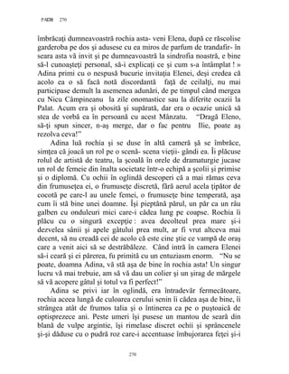 270PAGE 270
270
îmbrăcaţi dumneavoastră rochia asta- veni Elena, după ce răscolise
garderoba pe dos şi adusese cu ea miros de parfum de trandafir- în
seara asta vă invit şi pe dumneavoastră la sindrofia noastră, e bine
să-l cunoaşteţi personal, să-i explicaţi ce şi cum s-a întâmplat ! »
Adina primi cu o nespusă bucurie invitaţia Elenei, deşi credea că
acolo ea o să facă notă discordantă faţă de ceilalţi, nu mai
participase demult la asemenea adunări, de pe timpul când mergea
cu Nicu Câmpineanu la zile onomastice sau la diferite ocazii la
Palat. Acum era şi obosită şi supărată, dar era o ocazie unică să
stea de vorbă ea în persoană cu acest Mânzatu. “Dragă Eleno,
să-ţi spun sincer, n-aş merge, dar o fac pentru Ilie, poate aş
rezolva ceva!”
Adina luă rochia şi se duse în altă cameră şă se îmbrăce,
simţea că joacă un rol pe o scenă- scena vieţii- gândi ea. Îi plăcuse
rolul de artistă de teatru, la şcoală în orele de dramaturgie jucase
un rol de femeie din înalta societate într-o echipă a şcolii şi primise
şi o diplomă. Cu ochii în oglindă descoperi că a mai rămas ceva
din frumuseţea ei, o frumuseţe discretă, fără aerul acela ţipător de
cocotă pe care-l au unele femei, o frumuseţe bine temperată, aşa
cum îi stă bine unei doamne. Îşi pieptănă părul, un păr ca un râu
galben cu onduleuri mici care-i cădea lung pe coapse. Rochia îi
plăcu cu o singură excepţie : avea decolteul prea mare şi-i
dezvelea sânii şi apele gâtului prea mult, ar fi vrut altceva mai
decent, să nu creadă cei de acolo că este cine ştie ce vampă de oraş
care a venit aici să se destrăbăleze. Când intră în camera Elenei
să-i ceară şi ei părerea, fu primită cu un entuziasm enorm. “Nu se
poate, doamna Adina, vă stă aşa de bine în rochia asta! Un singur
lucru vă mai trebuie, am să vă dau un colier şi un şirag de mărgele
să vă acopere gâtul şi totul va fi perfect!”
Adina se privi iar în oglindă, era întradevăr fermecătoare,
rochia aceea lungă de culoarea cerului senin îi cădea aşa de bine, îi
strângea atât de frumos talia şi o întinerea ca pe o puştoaică de
optisprezece ani. Peste umeri îşi pusese un mantou de seară din
blană de vulpe argintie, îşi rimelase discret ochii şi sprâncenele
şi-şi dăduse cu o pudră roz care-i accentuase îmbujorarea feţei şi-i
 