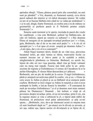 271PAGE 271
271
aprindea obrajii. “Eleno, plutesc parcă prin alte constelaţii, nu mai
sunt pe pământ!” « Vai, doamnă, ce frumoasă sunteţi, ceva divin
parcă radiază din interior şi vă ridică deasupra tuturor. Să vedeţi
ce-are să se bucure bărbatu-mio când ne va vedea pe amândouă ! »
« şi tu eşti, dragă, foarte frumoasă, cu rochia asta a ta de mătase cu
geometriile ei perfecte parcă ai fi Nefertiti printre zeiţele
frumeseţii ! »
Soneria sună insistent şi le sperie, trezindu-le parcă din visele
lor copilăreşti. « {sta este Brebenel, şoferul lui bărbatu-mio, de
câte ori întârzie, apasă pe sonerie ca nebunul ! » « Hai doamna
Elena să mergem că ne aşteaptă tovarăşul profesor jos ! » « Gata,
gata, Brebenele, dar el de ce nu mai urcă puţin ? » « A zis că vă
aşteaptă jos ! » « I-ai spus că avem oaspeţi pe doamna Adina ? »
,,I-am spus, dar a zis că n-o cunoaşte!”
Afară frigul toamnei târzii, înteţit de un vânt rece, prevestea
începutul iernii, pe stăzi lumea se rărise, tramvaiele ticsite cu
oameni treceau rar şi într-o parte şi în cealaltă a străzii,
stingherindu-le plimbarea cu limuzina. Brebenel, cu aerele lui,
înjura de câte ori nu-i ieşa pasenţa, dând vina pe bieţii vatmani
care nu merg mai repede. Fusese mai întâi şofer la un prim-
secretar de regiune şi Gulimănescu i-l ceruse să-l încadreze la ei la
ştefan Gheorghiu, îl văzuse băiat descurcăreţ şi-i plăcuse. «
Brebenele, am un pic de treabă pe la ceceu- îl rugă Gulimănescu,
până-şi aranjază nevastă-mea părul la coafor, vin şi eu. » Elena îşi
ceru scuze la Adina şi plecă şi ea cu bărbatul să-şi aranjeze puţin
coafura. Brebenel se trezi singur cu Adina în maşină şi cum n-avea
astâmpăr la limbă, o luă pe femeie la întrebări : « Îl cunoaşteţi de
mult pe tovarăşu Gulimănescu ? şi el şi doamna sunt nişte oameni
pâinea lui Dumnezeu ! Doamnă , îmi trebuie o viaţă să vă
povestesc despre tovarăşu- prim, că eu tot tovarăşu- prim îi zic, era
la regiune atunci şi vine o arhitectă la el, o tipesă dată năibii de
frumoasă, să proiecteze noul palat administrativ şi ştiţi ce-mi
spune, : ,,Brebenele, zice, du-o pe dumneaei acasă cu maşina mea
că sunt înnebunit după ea !”, pe-atunci era în divorţ cu nevasta, şi
azi aşa, mâine aşa, tipesa auzise că divorţează şi se lipise de el,
 