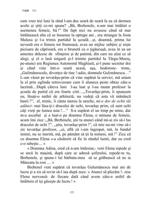 272PAGE 272
272
cam vreo trei luni la rând l-am dus seară de seară la ea că dormea
acolo şi ştiţi ce-mi spune? ,,Bă, Brebenele, n-am mai întâlnit o
asemenea femeie, bă !” De fapt nici nu avusese când să mai
întâlnească alta că se însurase la optişpe ani , era strungar la fosta
Malaxa şi l-a trimis partidul la şcoală…şi, doamnă, prima lui
nevastă era o femeie tot frumoasă, avea un mijloc subţire şi nişte
picioare de căprioară, era o brunetă ca o ţigăncuşă, avea în ea un
amestec drăcesc de sfinţenie şi de patimă, din care nu ştiai ce să
alegi, şi el o lasă singură şi-l trimite partidul la Târgu-Mureş,
pe-atunci era Regiunea Autonomă Maghiară, şi-l pune secretar doi
şi când vine într-o seară acasă, aşa, hodoronc- tronc,
,,Gulimănescule, divorţez de tine !-adio, domnule Gulimănescu…”
L-am văzut pe tovarăşu-prim că vine supărat la servici, mă uitam
la el prin oglinda retrovizoare cum îi aluneca peste obraz câte-o
lacrimă…După câteva luni l-au luat şi l-au mutat profesor la
şcoala de partid că era foarte citit…,,Tovarăşe-prim, îi spuneam
eu, lăsaţi-o naibii de arhitectă, nu vedeţi că asta vă mănâncă
banii ?”, el, nimic, îi cânta mereu la ureche, mi-e dor de ochii tăi
adânci- mai lăsa-ţi-i dracului de ochi, tovarăşe prim, că sunt ochi
câţi vreţi pe lumea asta !…” S-a supărat el un timp pe mine, dar
m-a ascultat şi a luat-o pe doamna Elena, o minune de femeie,
acum îmi zice :,,Bă, Brebenele, ştii tu atunci când mi-ai zis să-i las
dracului de ochi ?”, ,,ştiu, tovarăşe-prim !”, că mie nu-mi vine să-i
zic tovarăşe profesor, ,,ei, află că i-am îngropat, mă, în fundul
inimii, nu se merită, mă, pe pământ să ţii la nimeni, mă !” Zice că
cu doamna Elena s-a căsătorit să fie în rândul lumii, dar eu cred
c-o iubeşte… »
« Doamna Adina, cred că n-am întârziat,- veni Elena repede şi
se urcă în maşină, după care se adresă şoferului, repede-te tu,
Brebenele, şi spune-i lui bărbatu-meu să se grăbească că ne ia
Mânzatu la rost … »
Brebenel veni supărat că tovarăşu Gulumănescu mai are de
lucru şi a zis să revin să-l iau după zece. « Atunci să plecăm !- zise
Elena nervoasă- de fiecare dată când avem câte-o astfel de
întâlnire el îşi găseşte de lucru ! »
 