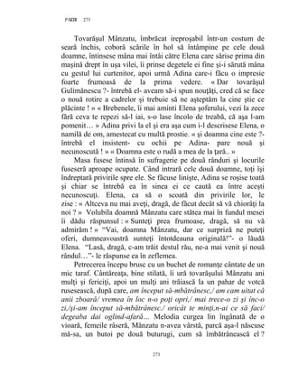 273PAGE 273
273
Tovarăşul Mânzatu, îmbrăcat ireproşabil într-un costum de
seară închis, coborâ scările în hol să întâmpine pe cele două
doamne, întinsese mâna mai întâi către Elena care sărise prima din
maşină drept în uşa vilei, îi prinse degetele ei fine şi-i sărută mâna
cu gestul lui curtenitor, apoi urmă Adina care-i făcu o impresie
foarte frumoasă de la prima vedere. « Dar tovarăşul
Gulimănescu ?- întrebă el- aveam să-i spun nouţăţi, cred că se face
o nouă rotire a cadrelor şi trebuie să ne aşteptăm la cine ştie ce
plăcinte ! » « Brebenele, îi mai aminti Elena şoferului, vezi la zece
fără ceva te repezi să-l iai, s-o lase încolo de treabă, că aşa l-am
pomenit… » Adina privi la el şi era aşa cum i-l descrisese Elena, o
namilă de om, amestecat cu multă prostie. « şi doamna cine este ?-
întrebă el insistent- cu ochii pe Adina- pare nouă şi
necunoscută ! » « Doamna este o rudă a mea de la ţară.. »
Masa fusese întinsă în sufragerie pe două rânduri şi locurile
fuseseră aproape ocupate. Când intrară cele două doamne, toţi îşi
îndreptară privirile spre ele. Se făcuse linişte, Adina se roşise toată
şi chiar se întrebă ea în sinea ei ce caută ea între aceşti
necunoscuţi. Elena, ca să o scoată din privirile lor, le
zise : « Altceva nu mai aveţi, dragă, de făcut decât să vă chiorâţi la
noi ? » Volubila doamnă Mânzatu care stătea mai în fundul mesei
îi dădu răspunsul : « Sunteţi prea frumoase, dragă, să nu vă
admirăm ! » “Vai, doamna Mânzatu, dar ce surpriză ne puteţi
oferi, dumneavoastră sunteţi întotdeauna originală!”- o lăudă
Elena. “Lasă, dragă, c-am trăit destul rău, ne-a mai venit şi nouă
rândul…”- le răspunse ea în zeflemea.
Petrecerea începu brusc cu un buchet de romanţe cântate de un
mic taraf. Cântăreaţa, bine stilată, îi ură tovarăşului Mânzatu ani
mulţi şi fericiţi, apoi un mulţi ani trăiască la un pahar de votcă
rusesească, după care, am început să-mbătrânesc,/ am cam uitat că
anii zboară/ vremea în loc n-o poţi opri,/ mai trece-o zi şi înc-o
zi,/şi-am început să-mbătrânesc./ oricât te minţi,n-ai ce să faci/
degeaba dai oglind-afară… Melodia curgea lin îngânată de o
vioară, femeile râseră, Mânzatu n-avea vârstă, parcă aşa-l născuse
mă-sa, un butoi pe două buturugi, cum să îmbătrânească el ?
 