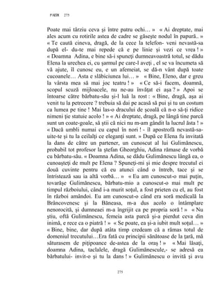 275PAGE 275
275
Poate mai târziu ceva şi între patru ochi… » « Ai dreptate, mai
ales acum cu rotirile astea de cadre se găseşte nodul în papură.. »
« Te caută cineva, dragă, de la cece la telefon- veni nevastă-sa
după el- du-te mai repede că e pe linie şi vezi ce vrea ! »
« Doamna Adina, e bine să-i spuneţi dumneavoastră totul, se dădu
Elena la urechea ei, cu şarmul pe care-l aveţi , el se va încumeta să
vă ajute, îl cunosc eu, e un afemeiat, se dă-n vânt după toate
cucoanele… Asta e slăbiciunea lui… » « Bine, Eleno, dar e greu
la vârsta mea să mai joc teatru ! » « Ce să-i facem, doamnă,
scopul scuză mijloacele, nu ne-au învăţat ei aşa ? » Apoi se
întoarse către bărbatu-său şi-l luă la rost : « Bine, dragă, aşa ai
venit tu la petrecere ? trebuia să dai pe acasă să pui şi tu un costum
ca lumea pe tine ! Mai las-o dracului de şcoală că n-o să-ţi ridice
nimeni ţie statuie acolo ! » « Ai dreptate, dragă, pe lângă tine parcă
sunt un coate-goale, să ştii că nici nu m-am gândit la lucrul ăsta ! »
« Dacă umbli numai cu capul în nori ! - îl apostrofă nevastă-sa-
uite-te şi tu la ceilalţi ce eleganţi sunt. » După ce Elena fu invitată
la dans de către un partener, un cunoscut al lui Gulimănescu,
probabil tot profesor la ştefan Gheorghiu, Adina rămase de vorbă
cu bărbatu-său. « Doamna Adina, se dădu Gulimănescu lângă ea, o
cunoaşteţi de mult pe Elena ? Spuneţi-mi şi mie despre trecutul ei
două cuvinte pentru că eu atunci când o întreb, tace şi se
întristează sau ia altă vorbă… » « Eu am cunoscut-o mai puţin,
tovarăşe Gulimănescu, bărbatu-mio a cunoscut-o mai mult pe
timpul războiului, când i-a murit soţul, a fost prieten cu el, au fost
în război amândoi. Eu am cunoscut-o când era soră medicală la
Brâncovenesc şi la Băneasa, m-a dus acolo o întâmplare
nenorocită, şi dumneaei m-a îngrijit ca pe propria soră ! » « Nu
ştiu, oftă Gulimănescu, femeia asta parcă şi-a pierdut ceva din
inimă, e rece ca o piatră ! » « Se poate, ea şi-a iubit mult soţul… »
« Bine, bine, dar după atâta timp credeam că a rămas totul de
domeniul trecutului…Era fată cu principii sănătoase de la ţară, mă
săturasem de piţipoance de-astea de la oraş ! » « Mai lăsaţi,
doamna Adina, taclalele, dragă Gulimănescule,- se adresă ea
bărbatului- invit-o şi tu la dans ! » Gulimănescu o invită şi avu
 