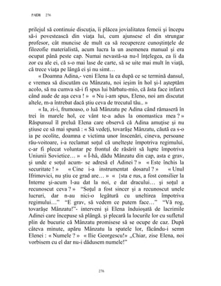 276PAGE 276
276
prilejul să continuie discuţia, îi plăcea jovialitatea femeii şi începu
să-i povestească din viaţa lui, cum ajunsese el din strungar
profesor, cât muncise de mult ca să recupereze cunoştinţele de
filozofie materialistă, acum lucra la un asemenea manual şi era
ocupat până peste cap. Numai nevastă-sa nu-l înţelegea, ea îi da
zor cu ale ei, că s-o mai lase de carte, să se uite mai mult în viaţă,
că trece viaţa pe lângă ei şi nu simt…
« Doamna Adina,- veni Elena la ea după ce se termină dansul,
e vremea să discutăm cu Mânzatu, noi ieşim în hol şi-l aşteptăm
acolo, să nu cumva să-i fi spus lui bărbatu-mio, că ăsta face infarct
când aude de aşa ceva ! » « Nu i-am spus, Eleno, noi am discutat
altele, m-a întrebat dacă ştiu ceva de trecutul tău.. »
« Ia, zi-i, frumoaso, o luă Mânzatu pe Adina când rămaseră în
trei în marele hol, ce vânt te-a adus la onomastica mea ? »
Răspunsul îl preluă Elena care observă că Adina amuţise şi nu
ştiuse ce să mai spună : « Să vedeţi, tovarăşe Mânzatu, căută ea s-o
ia pe ocolite, doamna e victima unor înscenări, cineva, persoane
rău-voitoare, i-a reclamat soţul că unelteşte împotriva regimului,
c-ar fi plecat voluntar pe frontul de răsărit să lupte împotriva
Uniunii Sovietice… » « Î-hâ, dădu Mânzatu din cap, asta e grav,
şi unde e soţul acum- se adresă el Adinei ? » « Este închis la
securitate ! » « Cine i-a instrumentat dosarul ? » « Unul
Ifrimovici, nu ştiu ce grad are… » « {sta e rus, a fost consilier la
Interne şi-acum l-au dat la noi, e dat dracului… şi soţul a
recunoscut ceva ? » “Soţul a fost sincer şi a recunoscut unele
lucruri, dar n-au nici-o legătură cu uneltirea împotriva
regimului…” “E grav, să vedem ce putem face…” “Vă rog,
tovarăşe Mânzatu!”- interveni şi Elena înduioşată de lacrimile
Adinei care începuse să plângă. şi plecară la locurile lor cu sufletul
plin de bucurie că Mânzatu promisese să se ocupe de caz. După
câteva minute, apăru Mânzatu la spatele lor, făcându-i semn
Elenei : « Numele ? » « Ilie Georgescu!» ,,Chiar, zise Elena, noi
vorbisem cu el dar nu-i dădusem numele!”
 