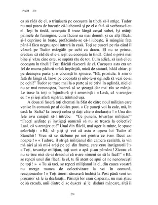 278PAGE 278
278
ca să râdă de el, o trimiseră pe cocoşata în tindă să-l strige. Tudor
nu mai putea de bucurie că-l cheamă şi pe el o fată să vorbească cu
el. Ieşi în tindă, cocoşata îl trase lângă coşul sobei, îşi mânji
palmele de funingine, cum făcuse ea mai demult şi cu alţi flăcăi,
şi-l cuprinse în braţe, prefăcându-se că-l iubeşte, îi mângâie faţa
până-l făcu negru, apoi intrară în casă. Toţi se puseră pe râs când îl
văzură pe Tudor mâzgălit pe ochi ca dracu. El nu se prinse,
credeau că râd de el c-a ieşit cu cocoşata în tindă. Când o privi mai
bine şi văzu cine este, se supără rău de tot. Cum adică, să iasă el cu
cocoşata în tindă ? Toţi flăcăii râseseră de el. Cocoşata asta era un
fel de muma pădurii urâtă împărţită, mică de statură, hâdă chiar, şi
pe deasupra purta şi o cocoaşă în spinare. “Bă, prostule, îi zise o
fată de lângă el, las-o pe cocoşată şi uite-te-n oglindă să vezi ce-ai
pe ochi!” Tudor se trase mai la o parte şi se privi în oglindă, nici el
nu se mai recunoştea, încercă să se şteargă dar mai rău se mânja.
Le trase la toţi o înjurătură şi-i ameninţă : « Lasă, că v-aranjez
eu ! » şi ieşi afară supărat, trântind uşa.
A doua zi fuseră toţi chemaţi la Sfat de către noul miliţian care
venise în comună pe al doilea post. « Ce puneţi voi la cale, mă, în
casă la Safta? Ia treceţi colea şi daţi câte-o declaraţie ! » Una din
fete avu curajul să-l întrebe: “Ce punem, tovarăşe miliţian?”
“Faceţi şedinţe şi instigaţi oamenii să nu se treacă la colectiv?
Lasă, că v-aranjez eu!” Unul din flăcăi, mai ager la minte, le spuse
celorlalţi : « Bă, să ştiţi şi voi că asta e opera lui Tudor al
Stanchii ! Vrea să se răzbune pe noi pentru ce i-am făcut azi
noapte ! » « Tudore, îl strigă miliţianul din camera cealaltă, ia vin
mă aici şi să mi-i arăţi pe cei din frunte, care erau instigatorii ? »
« Toţi, tovarăşe miliţian, toţi sunt o apă şi-un pământ ! Ziceau că
nu se trec nici de-ai dracului că n-are nimeni ce să le facă!” « Bă,
se repezi unul din flăcăi la el, tu fii atent ce spui că ne nenoroceşti
pe toţi ! » « Tu să taci, se repezi miliţianul la el, din cauza voastră
nu merge munca de colectivizare la voi în comună,
reacţionarilor ! » Toţi tinerii rămaseră închişi la Post până veni un
procuror să le ia declaraţii. Părinţii lor erau disperaţi, nu mai ştiau
ce să creadă, unii dintre ei se duseră şi le dădură mâncare, alţii îi
 
