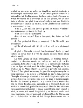 28PAGE 28
28
grădină de zarzavat, un atelier de tâmplărie, unul de ţesătorie, a
învăţat copiii să altoiască pomi. Tot ea a făcut şi baia comunală şi
pictura bisericii din Bucov care rămăsese neterminată. Chemase un
pictor de biserici de la Bucureşti ca să facă pictura, era un băiat
tânăr şi talentat care până la urmă s-a îndrăgostit de una din fetele
învăţătorului şi a luat-o de nevastă. Eliza Câmpineanu i-a cununat
şi le-a construit şi casa.
-Cine e ,Lino, fata aia care se plimbă cu băiatul Vădanei?-
întreabă cocoana pe femeia de lângă ea.
-Cum ,cocoană, n-o cunoaşteţi ?
-Zău că n-o cunosc ! Prea e frumoasă foc, bat-o s-o bată
norocul !
-E fata părintelui Gheorge, cocoană! E la Normală, iese
învăţătoare!
-şi Ilie al Vădanei văd că-I dă ocol, se uită ea la sărăntocul
ăla?
-E şi el la Normală, cocoană, l-a dus domnu’ Tache pe banii
statului ,că învăţa bine! S-o vezi pe Vădana cu nasul pe sus că are
băiat la şcoală…
La horă veneau şi tinerii intelectuali, se plimbau rânduri-
rânduri şi discutau de-ale lor. Adina sta mai mult cu Ilie
Georgescu. Fata asta avea pe dracu în ea, le sucea minţile la băieţi
şi nu se lipea de nici unul. O înfiase popa Gheorghe de la un
orfelinat de la Piteşti. Despre ea circula o poveste cam ciudată.
Cică ar fi fost găsită într-un coş de gunoi la marginea oraşului de
către un militar şi ăla a dus-o la Orfelinat. La câteva luni, părintele
Gheorghe a luat-o pe preoteasă la oraş să-şi aleagă o fată şi femeia
a pus ochii pe ea « pe-asta o iau-a zis ea- prea e frumoasă,copiii
din flori ies frumoşi şi deştepţi ! » şi adevărul nu se desminţise,
fata era prima din clasă şi pe deasupra era şi frumoasă. Ea nu ştia
nimic din trecutul ei, părinţii o crescuseră bine dar fata rămăsese
cu un comportament ciudat. Îi plăcea să umble mai mult singură şi
tristă, se ducea sub nucul din grădină şi ce făcea ea acolo toată
ziua, Dumnezeu ştia…O curtaseră toţi băieţii,Nicu lui Sterie, care
era la Politehnică, Marian al lui Ticuţă Ionescu,care era la
 