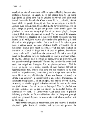 280PAGE 280
280
strachină de ciorbă sau câte-o oală cu lapte. « Haideţi în casă- zise
contabilul Sfatului- să vedeţi în ce hal trăiesc ăştia ! » Se luară
după javra de câine care fugi în grădină la paie şi unul câte unul
intrară în casă la Tanteloaia. Casa era un fel de cocioabă, căzută
într-o rână, cu pereţii înnegriţi de fum, cu o cameră şi o tindă.
Camera avea două paturi de scânduri peste care puseseră coceni şi
două hanţe de pături, pe jos era pământ făcut numai găuri de
gherlani iar soba era neagră şi frecată pe toate părţile, lampa
chioară, fără sticlă, afumase tot tavanul. Toţi se mirară de mizeria
în care trăiesc şi începură să-i caute prin toate cotloanele dar nu
dădură de ei. Miliţianul văzu o pisică mierlăind prin tindă şi-i veni
ideia să se uite şi pe gura sobei. Era o sobă oarbă de paie cu gura
mare şi câteva coşuri de paie trântite-n tindă. « Tovarăşi, strigă
miliţianul- cineva este băgat în sobă, se văd doi ochi sticlind în
întuneric ! » Carol îşi băgă nasul să vadă el primul, întradevăr
cineva era în sobă. ,,Ieşi de-acolo, cotoroanţă bătrână, o ameninţă
Carol pe Tanteloaia care sta înghesuită pe vine în mijlocul sobei-
dă-mi, mă, vătraiul ăla s-o scot eu de acolo, fir-ar ea a dracului, ne
mai poartă ea mult pe drumuri?” Femeia ieşi de-abuşile, tremurând
toată, era neagră de funingine din cap până-n picioare. ,,Maică-
zicea- să nu-mi faceţi nimic, maică, că sunt femeie bătrână şi
neputincioasă! Zău, maică, mai bine mă lua moartea să nu mai
prind eu timpurile astea, c-am fost şi eu în viaţa mea cineva dar
m-au făcut de râs băieţii-ăştia, că nu s-a însurat niciunul… »
,,Unde s-au ascuns?”- a strigat Carol la ea. « ştie-i Dumnezeu, că
stau toată ziua plecaţi… Eu le-am spus, mă, maică, treceţi-vă, mă,
că n-aveţi ce pierde, oţi găsi voi o îmbucătură de ceva acolo să nu
muriţi de foame…Dar ai cu cine te înţelege ? Mor de pământ, nu
se mai satură… că de-aia au rămas în nerândul lumii, de
îndărătnici ce sunt… » Directorului GAS-eului care o privise
îndelung şi căruia i se făcuse milă de ea zise : « Lăsaţi-o-n pace şi
hai să mergem mai departe, ea n-are nicio vină, săraca, vorbim noi
cu băieţii ei… »
Mai departe strigară la Mastroaca, asta era văduvă, îi murise
bărbatul prin Tatra şi primise trei hectare de pământ la
 