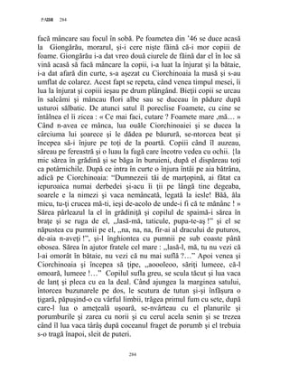 284PAGE 284
284
facă mâncare sau focul în sobă. Pe foametea din ’46 se duce acasă
la Giongărău, morarul, şi-i cere nişte făină că-i mor copiii de
foame. Giongărău i-a dat vreo două ciurele de făină dar el în loc să
vină acasă să facă mâncare la copii, i-a luat la înjurat şi la bătaie,
i-a dat afară din curte, s-a aşezat cu Ciorchinoaia la masă şi s-au
umflat de colarez. Acest fapt se repeta, când venea timpul mesei, îi
lua la înjurat şi copiii ieşau pe drum plângând. Bieţii copii se urcau
în salcâmi şi mâncau flori albe sau se duceau în pădure după
usturoi sălbatic. De atunci satul îl poreclise Foamete, cu cine se
întâlnea el îi zicea : « Ce mai faci, cutare ? Foamete mare ,mă… »
Când n-avea ce mânca, lua ouăle Ciorchinoaiei şi se ducea la
cârciuma lui şoarece şi le dădea pe băurură, se-ntorcea beat şi
începea să-i înjure pe toţi de la poartă. Copiii când îl auzeau,
săreau pe fereastră şi o luau la fugă care încotro vedea cu ochii. {la
mic sărea în grădină şi se băga în buruieni, după el dispăreau toţi
ca potârnichile. După ce intra în curte o înjura întâi pe aia bătrâna,
adică pe Ciorchinoaia: “Dumnezeii tăi de marţopină, ai fătat ca
iepuroaica numai derbedei şi-acu îi ţii pe lângă tine degeaba,
soarele e la nimezi şi vaca nemâncată, legată la iesle! Băă, ăla
micu, tu-ţi crucea mă-ti, ieşi de-acolo de unde-i fi că te mănânc ! »
Sărea pârleazul la el în grădiniţă şi copilul de spaimă-i sărea în
braţe şi se ruga de el, ,,lasă-mă, taticule, pupa-te-aş !” şi el se
năpustea cu pumnii pe el, ,,na, na, na, fir-ai al dracului de puturos,
de-aia n-aveţi !”, şi-l înghiontea cu pumnii pe sub coaste până
obosea. Sărea în ajutor fratele cel mare : ,,lasă-l, mă, tu nu vezi că
l-ai omorât în bătaie, nu vezi că nu mai suflă ?…” Apoi venea şi
Ciorchinoaia şi începea să ţipe, ,,aoooleoo, săriţi lumeee, că-l
omoară, lumeee !…” Copilul sufla greu, se scula tăcut şi lua vaca
de lanţ şi pleca cu ea la deal. Când ajungea la marginea satului,
întorcea buzunarele pe dos, le scutura de tutun şi-şi înfăşura o
ţigară, păpuşind-o cu vârful limbii, trăgea primul fum cu sete, după
care-l lua o ameţeală uşoară, se-nvârteau cu el planurile şi
porumburile şi zarea cu norii şi cu cerul acela senin şi se trezea
când îl lua vaca târâş după coceanul fraget de porumb şi el trebuia
s-o tragă înapoi, sleit de puteri.
 