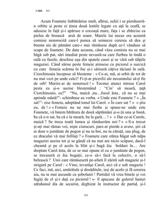 285PAGE 285
285
Acum Foamete îmbătrânise mult, albise, ochii i se pierduseră-
n orbite şi peste ei ţinea două lentile legate cu aţă la ceafă, se
adusese în faţă şi-i apăruse o cocoaşă mare, faţa i se zbârcise ca
pielea de broască arsă de soare. Marele lui necaz era această
comisie nenorocită care-l punea să semneze cererea să dea şi
bruma aia de pământ care-i mai rămăsese după ce-l vânduse să
scape de foamete. De data aceasta, când văzu comisia nu se mai
băgă sub pat, sări imediat peste nevastă-sa care fierbea în tindă o
oală cu fasole, deschise uşa din spatele casei şi se vârâ sub tălpile
magaziei. Când sărise peste femeie atinsese cu piciorul o surcică
cu care femeia scârma în foc şi-i săriseră câţiva tăciuni în oală.
Ciorchinoaia începuse să blesteme : « Ce-ai, mă, ai orbit de tot de
nu mai vezi pe unde calci? Fi-ţi-ar picerilii ale necuratului să-ţi fie
de orb! Murire-ai de nenorocit ! » Tocmai atunci intrase Carol
pesta ea şi-o auzise blestemând : “Cin’ să moară, ţaţă
Ciorchinoaio, eu?” “Nu, maică ,nu…focul ăsta.. că nu se mai
aprinde odată!”- schimbase ea vorba. « Unde este Foamete ? » ,,În
sat!”- zise femeia, adoptând tonul lui Carol. « În care sat ? » « ştiu
eu, de ! » « Femeie nu ne mai fierbe şi spune-ne unde este
Foamete, vă batem bătătura de două săptămâni şi-o ţii una şi bună,
ba că e-n sat, ba că e la moară, ba la gară… ! » « Dar ce-ai Carole,
maică ? Se trecu toată lumea şi rămăserăm noi ? » « S-a trecut
şi-aţi mai rămas voi, nişte ciurucuri, parc-ai pierde a avere, ştii că
ai doar o jumătate de pogon şi nu tu boi, nu tu căruţă, sau plug, de
ce dracului vă mai fofilaţi ? » Foamete care stătea băgat sub talpa
magaziei auzise tot şi se gândi că nu mai are nicio scăpare, dacă-l
cheamă şi pe el acolo la Sfat şi-i bagă ăia bolduri în… Are
dreptate Carol ăsta, de ce se mai opune el cu o jumătate de pogon,
se trecuseră ei ăia bogaţii, ce-o să-i facă la colectiv, o să-l
belească ? Unii care rămăseseră pe-afară îl zăriră sub magazie şi-l
strigară pe Carol : « Vino, tovarăşe Carol, aici că e sub magazie !
Ce faci, mă, aici, amărâtule şi dosăditule, ieşi de acolo şi fă cererea
aia, nu te mai ascunde ca şobolanii ! Partidul vă vrea binele şi voi
fugiţi de el şi-i daţi cu piciorul ! »- îl apucase de gulerul hainei
zdrahonul ăla de securist, deghizat în instructor de partid, şi-l
 