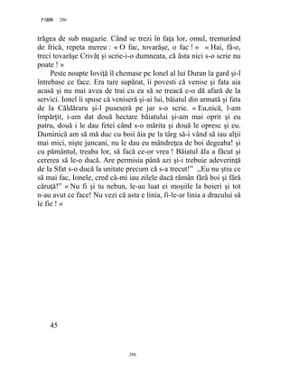 286PAGE 286
286
trăgea de sub magazie. Când se trezi în faţa lor, omul, tremurând
de frică, repeta mereu : « O fac, tovarăşe, o fac ! » « Hai, fă-o,
treci tovarăşe Crivăţ şi scrie-i-o dumneata, că ăsta nici s-o scrie nu
poate ! »
Peste noapte Ioviţă îl chemase pe Ionel al lui Duran la gard şi-l
întrebase ce face. Era tare supărat, îi povesti că venise şi fata aia
acasă şi nu mai avea de trai cu ea să se treacă c-o dă afară de la
servici. Ionel îi spuse că veniseră şi-ai lui, băiatul din armată şi fata
de la Căldăraru şi-l puseseră pe jar s-o scrie. « Eu,nică, l-am
împărţit, i-am dat două hectare băiatului şi-am mai oprit şi eu
patru, două i le dau fetei când s-o mărita şi două le opresc şi eu.
Duminică am să mă duc cu boii ăia pe la târg să-i vând să iau alţii
mai mici, nişte juncani, nu le dau eu mândreţea de boi degeaba! şi
cu pământul, treaba lor, să facă ce-or vrea ! Băiatul ăla a făcut şi
cererea să le-o ducă. Are permisia până azi şi-i trebuie adeverinţă
de la Sfat s-o ducă la unitate precum că s-a trecut!” ,,Eu nu ştiu ce
să mai fac, Ionele, cred că-mi iau zilele dacă rămân fără boi şi fără
căruţă!” « Nu fi şi tu nebun, le-au luat ei moşiile la boieri şi tot
n-au avut ce face! Nu vezi că asta e linia, fi-le-ar linia a dracului să
le fie ! »
45
 