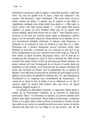 288PAGE 288
288
Oamenii la asemenea copii le găsise o metaforă poetică : copil din
flori ! Ea mai de grabă le-ar fi spus : copil din mărăcini ! din
scaieţi ! din buruieni ! Apoi orfelinatul ? De acolo chiar că nu-şi
aduce aminte de nimic- îi apărea vag în mintea ei una Miţa, o
îngrijitoare zurbagie care striga toată ziua după ei : « Mai staţi, la
locul vostru, fete fără niciun căptâi ! » ,,Cum adică fără niciun
căpătâi ? şi poate că avea dreptate Miţa asta să ne spună fără
niciun căpătâi, adică fără niciun rost în viaţă !” Apoi familia care o
crescuse şi de care nu avusese parte, popa şi preuteasa ; pentru
popa avea un deosebit respect,el reuşa adesea să se apropie de ea,
să-i răscolească tainiţele sufleteşti, îi aducea cărţi frumoase, o
îndruma ce să citească şi cum să citească şi mai ales ce e viaţa.
Preoteasa era o femeie nelegiuită care-şi torturase toată viaţa
bărbatul şi mai ales o torturase pe ea, o pusese la cale să-l ia pe
Nicu Câmpineanu şi de aici veniseră toate relele vieţii ei. Alta ar fi
fost soarta ei dacă lucrurile decurgeau firesc, să-l fi luat de la
început pe Ilie Georgescu, să-şi fi croit ei drumul lor, fără niciun
amestec din afară. Poate că Ilie nu mai pleca pe front voluntar, nu
putea nimeni să-l mai învinuiască de ce fusese el acolo dacă era
mobilizat ca toţi ceilalţi, ca el fuseseră mii de oameni chemaţi sub
arme, dar niciunul nu fusese tras la răspundere de ce luptase în
Răsărit. Este adevărat că erau priviţi chiorâşi de noul regim şi nu le
dăduse niciun petec de pământ la reforma din ’45, apoi aberaţia cu
Occidentul şi cu originea mea nesănătoasă de moşiereasă… Îi
venea să se ducă la Ion al Oaţii şi să se răfuiască cu el, Ilie îi
spusese sigur că numai ăsta putuse face aşa ceva, să spună
asemenea măgării despre el.
La sfârşitul lui decembrie lucrurile se agravară, Adina primi o
citaţie de la Procuratura Capitalei să se prezinte la judecarea
procesului. Deci i se înscenase un proces, un proces murdar care
judeca nişte fapte inexistente. Plecă înapoi la Bucureşti, o căută pe
Elena şi n-o găsi, bănui chiar că fosta ei prietenă se fereşte să mai
dea ochii cu ea, merse şi consultă un advocat care-i spuse că niciun
advocat din ţara asta nu s-ar băga la un aşa proces, ştie, îşi dă
 