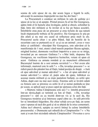 289PAGE 289
289
seama de cele spuse de ea, dar acum legea e legată la ochi,
advocaţii în asemenea împrejurări nu mai fac doi bani !
La Procuratură o conduse un miliţian în sala de şedinţe şi-i
spuse să ia loc şi să aştepte. Primul proces fu al lui Ilie Georgescu,
apăru întâi el în hainele alea învărgate, palid şi obosit, schimbat la
faţă, între doi miliţieni şi fu invitat să ia loc pe banca acuzării.
Întrebările erau puse de un procuror şi erau ticluite de aşa natură
încât răspunsurile trebuia să fie pozitive. Ilie Georgescu le ştia pe
din afară şi nu mai era cazul să reflecteze prea mult la ele.
Procurorul acela chiar i se păru blând, faţă de bestiile de la
securitate care se purtaseră cu el ca şi cu un animal ; avea o voce
dulce şi catifelată : «Inculpat Ilie Georgescu, este adevărat că la
manifestaţia de 1 mai, atunci când masele populare făceau agitaţie,
strigând lozinci, dumneata vociferai împotriva a ceea ce se striga,
invocând pe un oarecare Gafencu ? » « Mai întâi, răspunse Ilie
Georgescu, nu vociferam împotriva lozincilor, voiam să spun că
acest Gafencu cu armata română şi cu muncitorii eliberaseră
Bucureştul înainte de a sosi armata sovietică ! » « Noi avem alte
informaţii, martorul este în sală ? » « Da, tovarăşe procuror ! »- se
ridică parcă din pământ Ion al Oaţii, luând poziţia de drepţi. « Jură
că spui adevărul şi numai adevărul ! » « Jur că spun adevărul şi
numai adevărul ! »- sărise el, puţin adus de spate, îmbrăcat cu
aceeaşi manta militară şi cu nişte pantaloni bufanţi, cu ochii spre
Adina, după care nu mai auzi nimic. Enorma sală se învârti odată
cu femeia care se pironise cu ochii în el şi nemai putându-se ţine
pe scaun, se aplecă uşor şi puse capul pe speteaza celui din faţă.
« Martora Adina Câmpineanu este aici ? »- întrebă procurorul
într-un târziu,după ce termină cu Ion al Oaţii. « Da, tovarăşe
procuror ! »- sări ea ca trezită dintr-un vis şi la acel da, Ilie
Georgescu tresărise şi-şi întorsese capul către ea ; în sală privirile
lor se întretăiară fulgerător, Ilie chiar schiţă ceva pe faţă, un semn
care-i spunea să tacă din gură şi să se abţină de la orice comentarii.
Adina nu-l observă, aştepta cu nervii întinşi la culme întrebările
procurorului. « Dumneata eşti odraslă de-a Câmpinenilor ? » « Nu
sunt şi n-am fost niciodată odrasla Câmpinenilor ! Povestea e ceva
 