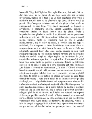 29PAGE 29
29
Normală, Virgi lui Făgădău, Gheorghe Popescu, frate-său, Victor,
dar nici unul nu se lipise de ea. Mai avea doi ani şi ieşea
învăţătoare, trebuia să-şi facă şi ea un rost, preoteasa ar fi vrut s-o
mărite în sat, dar fata nu se gândea la aşa ceva, visa cai verzi pe
pereţi…Ilie Georgesu insistase mult să vie şi ea la bal, acolo se
cunoscuseră ei mai bine. Trei tineri merseseră la Roşiori şi
arvuniseră o orchestră selectă, vioară ,saxofon, ţambal şi
contrabas. Balul se dădea într-o sală de clasă, fetele o
împodobiseră cu ghirlande multicolore, făcuseră rost de petromaxe
să lumineze puternic, băieţii cumpăraseră ilustrate, voiau să scoată
regina balului, peste tot puseseră flori şi era o veselie,
mama,mamă !. Ilie o luase de acasă, îi ceruse voie lui popa şi
maică-sii, fata acceptase cu inima îndoită« nu prea am ce căuta eu
acolo »-zisese ea « se uită lumea la mine ca la urs ». Sala era
arhiplină, veniseră tineri din toate satele, muzica şi voia bună
puseseră stăpânire pe toţi ,dansau perechi-perechi, era ca-n basme,
fetele cu rochii lungi ca nişte regine se învârteau în jurul
cavalerilor, mirosea a parfum, prin părul lor cădeau confeti, afară
lună, vânt cald, peste tot poezie şi dragoste. Băieţii se întreceau
care s-o ia la dans şi care să-i scrie ilustrate cât mai frumoase.
,,Te iubesc !”-semna un necunoscut. ,,Te ador !” Chestii de-astea
banale care-o făceau să râdă, adunase sute de asemenea ilustrate şi
a fost aleasă regina balului, i s-a pus o coroniţă pe cap împletită
din flori de câmp şi ea trebuia să aleagă cavalerul cu care făcea
dansul de onoare ; hora era în toi şi ea nu se hotăra deloc pe cine
să aleagă, era o linişte înfiorătoare, toţi aşteptau marea minune. Ea,
cu batista-n mână, s-a îndreptat, ruşinată, către Ilie Georgescu. S-a
auzit deodată un oooooo!, ea a întins batista pe podea şi i-a făcut
semn lui Ilie să vină către ea. Ilie a sărutat-o pe obraz, confuz şi
stângaci şi el ,ân văzul tuturor, apoi Adina n-a putut să mai suporte
şi l-a rugat pe Ilie s-o ducă acasă ! Cântau cocoşii,se rumeniseră
zorii,se lăsase răcoarea, cer de stele cu lună şi-un aer rece,treceau
vântoasele prin ei,era prima lor tentativă de dragoste, Adina l-a
luat de braţ şi s-a giugiulit în sufletul lui,o apucase un tremurat şi
nu ştia ce are, el i-a dat haina, i-a pus-o pe umeri şi-n această
 