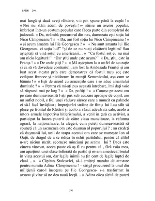 290PAGE 290
290
mai lungă şi dacă aveţi răbdare, v-o pot spune până la capăt ! »
« Noi nu stăm acum de poveşti ! »- sărise un asesor popular,
îmbrăcat într-un costum popular care făcea parte din completul de
judecată. « Da, strâmbă procurorul din nas, dumneata eşti soţia lui
Nicu Câmpineanu ? » « Da, am fost soţia lui Nicu Câmpineanu ! »
« şi acum amanta lui Ilie Georgescu ? » « Nu sunt amanta lui Ilie
Georgescu, ci soţia lui!” “şi de ce nu v-aţi căsătorit legitim? Sau
aşteptaţi să vină soţul cu americanii… » “Cu fostul soţ eu nu mai
am nicio legătură!” “Dar ştiţi unde este acum?” « Da, ştiu, este în
Franţa ! » « De unde ştiţi ? » « Mă aşteptam la o astfel de acuzaţie
şi ca să vă dovedesc contrariul , am fost la Ambasada Franţei şi am
luat acest atestat prin care demonstrez că fostul meu soţ este
cetăţean francez şi nicidecum în munţii Semenicului, aşa cum se
bănuie ! » « Eşti de acord cu acuzaţiile care i se aduc amantului
dumitale ? » « Pentru că mi-aţi pus această întrebare, îmi daţi voie
să răspund mai pe larg ? » « Da, poftiţi ! » « Cunosc pe acest om
pe care dumneavoastră l-aţi pus sub acuzare aproape de copil, are
un suflet nobil, e fiul unei văduve sărace care a muncit cu palmele
ei să-l facă învăţător ; împrejurări străine de fiinţa lui l-au silit să
plece pe frontul de Răsărit şi acolo a văzut adevărata cale, acolo a
întors armele împotriva hitlerismului, a venit în ţară ca activist, a
participat la luarea puterii de către clasa muncitoare, la reforma
agrară, la naţionalizare, la alegeri, cum puteţi dumneavoastră să
spuneţi că un asemenea om este duşman al poporului ? ; nu credeţi
că duşmanii lui, unii de teapa acestui om care se numeşte Ion al
Oaţii, de dragul de a se ridica în ochii partidului, pentru că altfel
n-are niciun merit, scornese minciuni pe seama lui ? Dacă este
cineva vinovat, aceea poate că aş fi eu pentru că , fără voia mea,
am aparţinut unei clase înfierată de partid şi m-am amestecat brutal
în viaţa acestui om, dar legile inimii nu ţin cont de legile luptei de
clasă… » « Căpitan Staicovici, să-i emiteţi mandat de arestare
pentru numita Adina Câmpineanu ! – strigă procurorul la unul din
miliţienii care-l însoţeau pe Ilie Georgescu- s-a trasformat în
avocat şi vine să ne dea nouă lecţii… » Adina căzu sleită de puteri
 