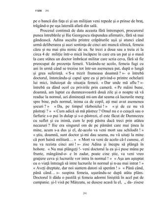 291PAGE 291
291
pe o bancă din faţa ei şi un miliţian veni repede şi o prinse de braţ,
trăgând-o pe uşa laterală afară din sală.
Procesul continuă de data aceasta fără întreruperi, procurorul
punea întrebările şi Ilie Georgescu răspundea afirmativ, fără să mai
gândească. Adina asculta printre crăpăturile uşii şi atunci când
urmă deliberarea şi auzi sentinţa de cinci ani muncă silnică, femeia
căzu şi nu mai ştiu nimic de ea. Se trezi a doua sau a treia zi la
circa 4 de miliţie într-o mică încăpere în care era un pat şi o masă
la care stătea un doctor îmbrăcat militar care scria ceva, fără să fie
preocupat de prezenţa femeii. Văzându-se acolo, femeia fugi cu
ani în urmă când se trezise tot într-un asemenea pat, după o lungă
şi grea suferinţă. « S-a trezit frumoasa doamnă ? »- o întrebă
doctorul, întorcându-şi capul spre ea şi privind-o printre ochelarii
lui mici, înduioşat de situaţia femeii. « Dar unde mă aflu ? »-
întrebă ea dând ocol cu privirile prin cameră. « Pe mâini bune,
doamnă, am luptat cu dumneavoastră două zile şi o noapte să vă
readuc la normal, azi dimineaţă mi-am dat seama că lucrurile merg
spre bine, puls normal, inima ca de copil, aţi mai avut asemenea
şocuri ? » « Da, pe timpul războiului ! » « şi de ce nu vă
păstraţi ? » « Cum adică să mă păstrez ? Omul nu e o ceaşcă sau o
farfurie s-o pui în dulap şi s-o păstrezi, el este făcut de Dumnezeu
cu suflet şi cu inimă, cum le poţi păstra dacă treci prin atâtea
necazuri ? Ilie era singurul om de pe pământ care mai ţinea la
mine, acum s-a dus şi el, de-acolo va veni mort sau schilodit ! »
« ştiu, doamnă, sunt doctor şi-mi dau seama, nu vă uitaţi la mine
că port haină militară… » « Mort va veni de acolo că-l cunosc, el
nu va rezista cinci ani ! »- zise Adina şi începu să plângă în
hohote. « Nu mai plângeţi !- veni doctorul la ea şi-i puse mâna pe
frunte, mângâind-o- e în zadar, poate cine ştie, va veni vreo
graţiere ceva şi lucrurile vor intra în normal ! » « Aşa am aşteptat
eu o viaţă întreagă să intre lucrurile în normal şi n-au mai intrat ! »
« Aveţi dreptate, dar noi suntem datori să sperăm ! » « Până când,
până când… »- suspina femeia, uşurându-se după atâta plâns.
Doctorul îi dădu o pastilă şi femeia adormi liniştită în acel pat de
campanie. şi-l visă pe Mânzatu, se dusese acasă la el, ,, da- zisese
 