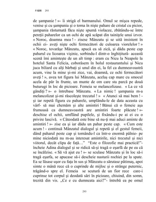 293PAGE 293
293
de şampanie ! »- îi strigă el barmanului. Omul se mişca repede,
venise şi cu şampania şi o torna în nişte pahare de cristal cu picior,
şampania răsturnată făcu nişte spumă violacee, zbătându-se între
pereţii paharelor ca un ochi de apă scăpat din tainiţele unui izvor.
« Noroc, doamna mea ! - zisese Mânzatu şi se uită insistent în
ochii ei- aveţi nişte ochi fermecători de culoarea viorelelor ! »
« Noroc, tovarăşe Mânzatu, apucă ea să zică, şi dădu peste cap
paharul cu licoarea vişinie, sorbindu-l dintr-o înghiţitură- această
scenă îmi aminteşte de un alt timp : eram cu Nicu la Neapole la
hotelul Santa Felicia, coborâsem în holul restaurantului şi Nicu
juca biliard cu alţi bărbaţi şi unul din ei, la fel ca dumneavoastră
acum, vine la mine şi-mi zice, vai, doamnă, ce ochi fermecători
aveţi ! », avea tot figura lui Mânzatu, acelaş cap mare cu smocul
acela de păr în frunte, un munte de om care sta parcă pe două
buturugi în loc de picioare. Femeia se melancolizase. « La ce vă
gândiţi ? »- o întrebase Mânzatu. « La nimic ! şampania m-a
melancolizat şi-mi răscoleşte trecutul ! » « Atunci să mai bem ! -
şi iar repetă figura cu paharele, umplându-le de data aceasta cu
vârf- să mai chemăm şi alte amintiri ! Bănui că o femeie aşa
frumoasă ca dumneavoastră are amintiri foarte plăcute ! »-
deschise el ochii, umflând pupilele, şi fixându-i pe ai ei cu o
privire lascivă. « Câteodată este bine să nu-ţi mai aduci aminte de
amintiri ! »- zise ea şi iar dădu un pahar peste cap. « Cum este
acum ! - continuă Mânzatul dialogul şi repetă şi el gestul femeii,
dând paharul peste cap şi tornându-l ca într-o enormă pâlnie- pe
mine niciodată nu m-au interesat amintirile, nici trecutul şi nici
viitorul, decât clipa de faţă…” “Este o filozofie mai practică!”-
încheie Adina dialogul şi se ridică să-şi tragă o eşarfă de pe ea că
se încălzise. « Să vă ajut eu ! »- se sculase Mânzatu şi în loc să-i
tragă eşarfa, se apucase să-i descheie nasturii rochiei pe la spate.
Ea se lăsase uşor cu faţa în sus şi Mânzatu o sărutase pătimaş, apoi
simte o mână rece că o cuprinde de mijloc şi o strânge puternic,
trăgând-o spre el. Femeia se scutură de un fior rece care-i
cuprinse tot corpul şi deodată sâri în picioare, chiuind, din somn,
trezită din vis. ,,Ce e cu dumneata aici?”- întrebă ea pe omul
 