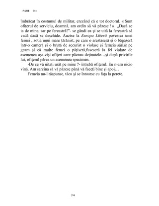 294PAGE 294
294
îmbrăcat în costumul de militar, crezând că e tot doctorul. « Sunt
ofiţerul de serviciu, doamnă, am ordin să vă păzesc ! » ,,Dacă se
ia de mine, sar pe fereastră!”- se gândi ea şi se uită la fereastră să
vadă dacă se deschide. Auzise la Europa Liberă povestea unei
femei , soţia unui mare ţărănist, pe care o arestaseră şi o băgaseră
într-o cameră şi o brută de securist o violase şi femeia sărise pe
geam şi că multe femei o păţiseră,fuseseră la fel violate de
asemenea aşa-zişi ofiţeri care păzeau deţinutele…şi după privirile
lui, ofiţerul părea un asemenea specimen.
-De ce vă uitaţi urât pe mine ?- întrebă ofiţerul. Eu n-am nicio
vină. Am sarcina să vă păzesc până vă faceţi bine şi apoi…
Femeia nu-i răspunse, tăcu şi se întoarse cu faţa la perete.
 
