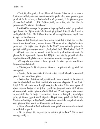 296PAGE 296
296
-Taci, fa, din gură, că n-o făcea el de-asta ! Am auzit eu care a
fost necazul lui, a trecut aseară comisia pe la el şi s-au pus cu gura
pe el să facă cererea, şi Polina în loc să ţie cu el, îi da şi ea cu gura
că s-o facă odată… ,,Fă, Polino, tată, eu o fac, dar îmi fac de
petrecanie !”- zisese bietul om !
Un GAZ trecu repede pe şosea împroşcând noroiul pe garduri,
opri brusc la câţiva metri de femei şi şoferul întrebă dacă mai e
mult până la Sfat. Ele îi făcură semn să meargă înainte, după care
se aşternu iar tăcerea.
Goarna lui Păsăroi suna în curtea mortului a tinichea veche:
tuuu, tuuu, tuuu! tuuu, tuuuu, tuuuu ! Sunetul ei se răspândea trist
peste sat. Un beţiv care ieşise de la MAT puse mâinile pâlnie la
gură şi imită goarna mortului : ,,du-l, du-l, du-l ! Du-l, du-l, du-l !”
-Ce-ai, nea ştevie, omul mort în casă şi dumitale-ţi arde de
glume !- îl apostrofă Leana lui Răţoi, care sta la poartă să dea
explicaţii cum îl găsise ea pe mort celor care treceau pe drum.
-Ce-aş da eu să-mi cânte şi mie !- zise ştevie cu limba
încurcată de băutură.
- Cânta-ţi-ar !- îi răspunse femeia, supărată de gestul lui
necugetat.
- Lasă-l, fa, tu nu vezi că e beat !- i-o reteză alta de la cealaltă
poartă, care ascultase şi ea.
- Polina l-a căutat aseară, continua Leana, a venit pe la mine şi
m-a întrebat dacă n-a fost pe-aici, dar eu i-am răspuns că n-a fost ,
fetiţă ! Ce să caute nea Ioviţă noaptea la mine ! Ea mi-a spus că
sta-n coşarul boilor şi se jelea : ,,aoleoo, juncanii mei- cică zicea-
vă crescui de mititei şi-acu rămâi fără voi !” şi-i pupa şi sta numai
cu capetele lor în braţe ! I-a ţesălat, le-a scos băligile, le-a băgat
paie, şi fuma ţigară după ţigară…După care, până să facă ţaţa
Marina mămăliga, a dispărut! Cred că s-a dus să la ia apă să dea la
vaci şi atunci i-a venit lui ideea asta cu înecatul…
- Săracu!- se descărcă o femeie care până acum ascultase totul
cu sufletul la gură.
- De ce sărac, fa, ce,n-avea ce mânca şi ce bea ? Că nu mai
avea greutăţi…
 