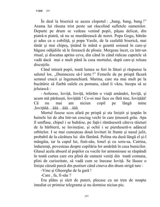 297PAGE 297
297
În deal la biserică se auzea clopotul : ,,bang, bang, bang !”
Arama lui răsuna trist peste sat răscolind sufletele oamenilor.
Departe pe drum se vedeau venind popii, păşau delicat, din
piatră-n piatră, să nu se murdărească de noroi. Popa Gogu, bătrân
şi adus ca o cobiliţă, şi popa Vasile, de la cealaltă biserică, mai
tânăr şi mai chipeş, ţinând în mână o geantă soioasă în care-şi
băgase odăjdiile să le ferească de ploaie. Mergeau încet, ca într-un
ritual, şi discutau aprins ceva, din când în când ridicau capetele să
vadă dacă mai e mult până la casa mortului, după care-şi reluau
discuţiile.
Când intrară popii, toată lumea se feri în lături şi răspunse la
salutul lor, ,,Dumnezeu să-l ierte !” Femeile de pe prispă făcură
semnul crucii şi îngenunchiară. Marina, care sta mai mult pe la
bucătărie să fiarbă oalele cu pomana, când îi văzu, începu să se
jeluiască :
- Aoleooo, Ioviţă, Ioviţă, trăirăm o viaţă amândoi, Ioviţă, şi
acum mă părăseşti, Ioviţăăă ! Ce-oi mai face eu fără tine, Ioviţăăă!
Că nu mai am niciun copil pe lângă mine
,Ioviţăăă…âââ…âââ…âââ.
Mortul fusese scos afară pe prispă şi sta liniştit şi ţeapăn în
hainele lui de aba într-un cosciug vechi în care ţinuseră grâu. Apa
îl umflase, chipul i se buhăise, pe faţă-i rămăseseră câteva tăieturi
de la bărbierit, se învineţise, şi ochii i se pierduseră-n adâncul
orbitelor. I se mai cunoşteau două lovituri în frunte şi nasul julit,
probabil de la căzătura lui din fântână. Polina sta dusă lângă el şi-l
mângâia, iar la capul lui, frati-său, Ionel şi cu soru-sa, Catrina,
îndureraţi, povesteau despre copilăria lor amărâtă în casa bunicilor.
Glasul acela absurd al popilor cu vocile lor armonioase se răspândi
în toată curtea care era plină de oameni veniţi din toată comuna,
plini de curiozitate, să vadă cum se înecase Ioviţă. Se lăsase o
linişte căzută parcă din pustiuri când cineva din drum strigă tare :
-Vine şi Gheorghe de la gară !
-Care , fa, fi-său ?
Era plâns şi sleit de puteri, plecase cu un tren de noapte
imediat ce primise telegrama şi nu dormise niciun pic.
 