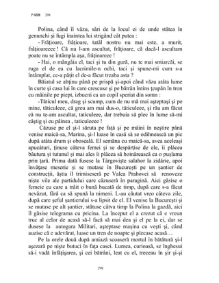 298PAGE 298
298
Polina, când îl văzu, sări de la locul ei de unde stătea în
genunchi şi fugi înaintea lui strigând cât putea :
- Frăţioare, frăţioare, tatăl nostru nu mai este, a murit,
frăţioareeee ! Că nu l-am ascultat, frăţioare, că dacă-l ascultam
poate nu se întâmpla aşa, frăţioareee !
- Hai, o mângâia el, taci şi tu din gură, nu te mai smiarcăi, se
ruga el de ea cu lacrimile-n ochi, taci şi spune-mi cum s-a
întâmplat, ce-a păţit el de-a făcut treaba asta ?
Băiatul se abţinu până pe prispă şi-apoi când văzu atâta lume
în curte şi casa lui în care crescuse şi pe bătrân întins ţeapăn în tron
cu mâinile pe piept, izbucni ca un copil speriat din somn :
-Tăticul meu, drag şi scump, cum de nu mă mai aşteptaşi şi pe
mine, tăticuleee, că greu am mai dus-o, tăticuleee, şi rău am făcut
că nu te-am ascultat, taticuleee, dar trebuia să plec în lume să-mi
câştig şi eu pâinea , taticuleeee !
Căzuse pe el şi-l săruta pe faţă şi pe mâini în neştire până
venise maică-sa, Marina, şi-l luase în casă să se odihnească un pic
după atâta drum şi oboseală. El semăna cu maică-sa, avea aceleaşi
apucături, ţinuse câteva femei şi se despărţise de ele, îi plăcea
băutura şi tutunul şi mai ales îi plăcea să hoinărească ca o puşlama
prin ţară. Prima dată fusese la Târgovişte salahor la zidărie, apoi
învăţase meserie şi se mutase în Bucureşti pe un şantier de
construcţii, ăştia îl trimiseseră pe Valea Prahovei să renoveze
nişte vile ale partidului care căzuseră în paragină. Aici găsise o
femeie cu care a trăit o bună bucată de timp, după care s-a făcut
nevăzut, fără ca să spună la nimeni. L-au căutat vreo câteva zile,
după care şeful şantierului s-a lipsit de el. El venise la Bucureşti şi
se mutase pe alt şantier, stătuse câtva timp la Polina la gazdă, aici
îl găsise telegrama cu pricina. La început el a crezut că e vreun
truc al celor de acasă să-l facă să mai dea şi el pe la ei, dar se
dusese la autogara Militari, aşteptase maşina cu veşti şi, când
auzise că e adevărat, luase un tren de noapte şi plecase acasă…
Pe la orele două după amiază scoaseră mortul în bătătură şi-l
aşezară pe nişte butuci în faţa casei. Lumea, curioasă, se înghesui
să-i vadă înfăţişarea, şi cei bătrâni, leat cu el, treceau în şir şi-şi
 