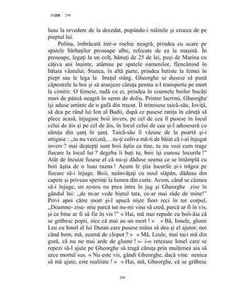 299PAGE 299
299
luau la revedere de la decedat, pupându-i mâinile şi crucea de pe
pieptul lui.
Polina, îmbrăcată într-o rochie neagră, prindea cu acare pe
spatele bărbaţilor prosoape albe, refecate de ea la maşină. În
prosoape, legaţi la un colţ, bănuţi de 25 de lei, puşi de Marina cu
câţiva ani înainte, atârnau pe spatele oamenilor, flencănind în
bătaia vântului. Stanca, în altă parte, prindea batiste la femei în
piept sau le lega la braţul stâng. Gheorghe se dusese să pună
căpestrele la boi şi să aranjeze căruţa pentru a-l transporta pe mort
la cimitir. O femeie, rudă cu ei, prindea în coarnele boilor bucăţi
mari de pânză neagră în semn de doliu. Printre lacrimi, Gheorghe
îşi aduse aminte de o gafă din trecut. Îl trimisese taică-său, Ioviţă,
să dea pe rând lui Ion al Badii, după ce pusese rariţa în căruţă să
plece acasă, înjugase boii invers, pe cel de cea îl pusese în locul
celui de ăis şi pe cel de ăis, în locul celui de cea şi-l aduseseră cu
căruţa din şanţ în şanţ. Taică-său îl văzuse de la poartă şi-i
srtigase : ,,tu nu vezi,mă,…tu-ţi coliva mă-ti de băiat că i-ai înjugat
invers ? mai deştepţi sunt boii ăştia ca tine, tu nu vezi cum trage
fiecare la locul lui ? degeba îi baţi tu, boii îşi cunosc locurile !”
Atât de încuiat fusese el că nu-şi dăduse seama ce se întâmplă cu
boii ăştia de o luau razna ! Acum le ştia locurile şi-i trăgea pe
fiecare să-i înjuge. Boii, neânvăţaţi cu noul stăpân, dădeau din
capete şi priveau speriaţi la lumea din curte. Acum, când se căznea
să-i înjuge, un resteu nu prea intra în jug şi Gheorghe zise în
gândul lui: ,,de m-ar vede bietul tata, ce-ar mai râde de mine!”
Privi apoi către mort şi-l apucă nişte fiori reci în tot corpul,
,,Doamne- zise- mie parcă tot nu-mi vine să cred, parcă ar fi în vis,
şi ce bine ar fi să fie în vis !” « Hai, mă mai repede cu boii-ăia că
se grăbesc popii, zice că mai au un mort ! » « Bă, Ionele, glumi
Leu cu Ionel al lui Duran care pusese mâna să dea şi el ajutor, noi
când bem, mă, zeamă de clopot ? » « Mă, Leule, mai taci mă din
gură, că nu ne mai arde de glume ! »- i-o retezase Ionel care se
repezi să-l ajute pe Gheorghe să tragă căruţa prin mulţimea aia să
urce mortul sus. « Nu este vis, gândi Gheorghe, dacă vine nenica
să mă ajute, este realitate ! » « Hai, mă, Gheorghe, că se grăbesc
 