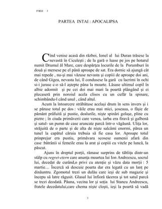 3PAGE 3
3
PARTEA INTAI : APOCALIPSA
înd venise acasă din război, Ionel al lui Duran trăsese la
nevastă în Ciculeşti ; de la gară o luase pe jos pe hotarul
numit Drumul ăl Mare, care despărţea locurile de la Porumburi în
două şi mersese pe el până aproape de sat. Era dornic să ajungă cât
mai repede , nu-şi mai văzuse nevasta şi copiii de aproape doi ani,
de când Gigea, nevasta lui, îl condusese la gară cu lacrimi în ochi
si-i jurase c-o să-l aştepte pâna la moarte. Lăsase ultimul copil în
albie adormit şi pe cei doi mai mari la poartă plângând şi ei
plecaseră prin noroiul acela clisos cu un cufăr la spinare,
schimbându-l când unul , când altul.
Acum la întoarcere străbătuse acelaşi drum în sens invers şi i
se păruse totul pe dos : văile erau mai mici, şoseaua, o făşie de
pământ prăfuită şi pustie, dealurile, nişte spinări golaşe, pline cu
pietre ; în ciuda primăverii care venea, iarba era firavă şi galbenă
şi satul- un pumn de case aruncate parcă într-o văgăună. Uliţa lor,
străjuită de o parte şi de alta de nişte salcâmi enormi, părea un
tunel la capătul căruia trebuia să fie casa lor. Aproape totul
prinprejur era pustiu, primăvara scosese oamenii afară din
case :bătrânii si femeile erau la arat şi copiii cu vitele pe luncă, la
păscut.
Ajuns în dreptul porţii, rămase surprins de tăbliţa dintr-un
stâlp cu regret-etern care anunţa moartea lui Ion Andreescu, socrul
lui, decedat de curând,o privi cu atenţie şi văzu data morţii : 5
martie… Încercă să descuie poarta dar era legată cu un lanţ pe
dinăuntru. Zgomotul trezi un dulău care ieşi de sub magazie şi
începu să latre răgusit. Glasul lui înfioră tăcerea şi tot satul parcă
se trezi deodată. Păuna, vecina lor şi soţia lui Stancu Andreescu,
fratele decedatului,care chema nişte cloşti, ieşi la poartă să vadă
C
 