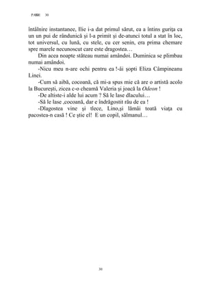 30PAGE 30
30
întâlnire instantanee, Ilie i-a dat primul sărut, ea a întins guriţa ca
un un pui de rândunică şi l-a primit şi de-atunci totul a stat în loc,
tot universul, cu lună, cu stele, cu cer senin, era prima chemare
spre marele necunoscut care este dragostea…
Din acea noapte stăteau numai amândoi. Duminica se plimbau
numai amândoi.
-Nicu meu n-are ochi pentru ea !-âi şopti Eliza Câmpineanu
Linei.
-Cum să aibă, cocoană, că mi-a spus mie că are o artistă acolo
la Bucureşti, zicea c-o cheamă Valeria şi joacă la Odeon !
-De altiste-i alde lui acum ? Să le lase dlacului…
-Să le lase ,cocoană, dar e îndrăgostit rău de ea !
-Dlagostea vine şi tlece, Lino,şi lămâi toată viaţa cu
pacostea-n casă ! Ce ştie el! E un copil, sălmanul…
 
