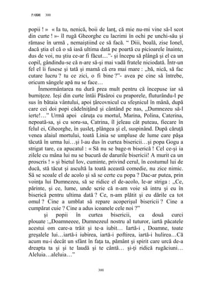 300PAGE 300
300
popii ! » « Ia tu, nenică, boii de lanţ, că mie nu-mi vine să-l scot
din curte ! »- îl rugă Gheorghe cu lacrimi în ochi pe unchi-său şi
rămase în urmă , nemaiştiind ce să facă. “ Diii, boală, zise Ionel,
dacă ştia el că o să iasă ultima dată pe poartă cu picioarele înainte,
dus de voi, nu ştiu ce-ar fi făcut…”- şi începu să plângă şi el ca un
copil, gândindu-se că n-are să-şi mai vadă fratele niciodată. Într-un
fel el îi fusese şi tată şi mamă că era mai mare : ,,bă, nică, să fac
cutare lucru ? tu ce zici, o fi bine ?”- avea pe cine să întrebe,
oricum sângele apă nu se face…
Înmormântarea nu dură prea mult pentru că începuse iar să
burniţeze. Ieşi din curte întâi Păsăroi cu praporele, fluturându-l pe
sus în bătaia vântului, apoi ţârcovnicul cu sfeşnicul în mână, după
care cei doi popi cădelniţând şi cântând pe nas, ,,Dumnezeu să-l
ierte!…” Urmă apoi căruţa cu mortul, Marina, Polina, Caterina,
nepoată-sa, şi cu soru-sa, Catrina, îl jeleau cât puteau, fiecare în
felul ei, Gheorghe, în şusleţ, plângea şi el, suspinând. După căruţă
venea alaiul mortului, toată Linia se umpluse de lume care păşa
tăcută în urma lui…şi l-au dus în curtea bisericii…şi popa Gogu a
strigat tare, ca apucatul : « Să nu se bage-n biserică ! Cel ce-şi ia
zilele cu mâna lui nu se bucură de darurile bisericii! A murit ca un
proscris ! » şi bietul Iov, cuminte, privind cerul, în costumul lui de
ducă, stă tăcut şi ascultă la toată această comedie, nu zice nimic.
Să se scoale el de acolo şi să se certe cu popa ? Dac-ar putea, prin
voinţa lui Dumnezeu, să se ridice el de-acolo, le-ar striga : ,,Ce,
părinte, şi ce, lume, unde scrie că n-am voie să intru şi eu în
biserică pentru ultima dată ? Ce, n-am plătit şi eu dările ca tot
omul ? Cine a umblat să repare acoperişul bisericii ? Cine a
cumpărat cuie ? Cine a adus icoanele cele noi ?”
şi popii în curtea bisericii, ca două curci
plouate :,,Doamneeee, Dumnezeul nostru al tuturor, iartă păcatele
acestui om care-a trăit şi te-a iubit… Iartă-i , Doamne, toate
greşalele lui…iartă-i iubirea, iartă-i poftirea, iartă-i hulirea…Că
acum nu-i decât un sfânt în faţa ta, pământ şi spirit care urcă de-a
dreapta ta şi şi te laudă şi te cântă… şi-ţi ridică rugăciuni…
Aleluia…aleluia…”
 