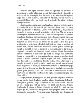 301PAGE 301
301
Porniră apoi spre cimitirul care era aproape de biserică, o
groapă mare, hâdă, adâncă ca o gură de balaur sta să-l înghită ; la
vederea ei, lui Gheorghe i se făcu rău şi se trase mai la o parte.
Popii mai făcură o slujbă, aruncară vin pe mort, puseră capacul şi
groparii îl bătură în cuie după care îl coborâră în adânc, în jalea
întregii mulţimi…
Apoi urmă pomana, convoiul acela de oameni se întorsese în
neorânduială acasă la mort şi găsi în curte două şiruri de mese
pline cu bucate şi băutură. Citiră popii căpeţelele, blagosloviră
bucatele şi lumea se apucă să mănânce şi să bea. Marina scosese
din magazie două butoaie cu vin şi unul cu ţuică şi turna la oameni
în pahare. Tristeţea se transformase într-o bucurie venită parcă de
te miri unde, ,,morţii cu morţii, viii cu viii,-ziceau ei- să ne
bucurăm de ziua de azi, că mâine nu se ştie !”…Leu bea şi se
scălămbăia la nişte femei, Lisăndriţa îl drăcuia că de la un timp stă
numai beat, flăcăii Tanteloaii povesteau cum o găsise comisia pe
maică-sa în sobă şi cum se duseseră şi făcuseră cererea de frică, se
răspândi vestea din om în om că umblă noaptea din sat în sat nişte
oameni îmbrăcaţi în alb călări pe nişte cai murgi care îndeamnă
lumea la răzmeriţă… În ziua cutare, la ora cutare să se ducă toată
lumea la sediul ceapeului să-şi ia înapoi caii, boii, căruţele şi ce
mai duseseră ei acolo. Înainte de-asta, să taie firele telefonice şi la
marginea satului să pună grapele cu cuiele-n sus să nu mai treacă
nicio maşină de la raion, să pună mâna pe furci şi pe topoare şi pe
coase să-i ia la pisat pe ăia din comisie… Vorbele treceau din
gură-n gură, şoptite, să nu care cumva să le audă alde Ion al Oaţii
sau Carol sau Stăncilă, sau Sandu lui Petre sau dracu mai ştie cine
dintre ai lor…
După pomană, Gheorghe o luă prin grădină singur ca rătăcitul,
privea gardul făcut de el din nuielele aduse din pădure de Ioviţă ;
în mijlocul grădinii, lângă doi cireşi, îşi desfăcea crăcile către cer
un nuc mare pus tot de Ioviţă pe când era flăcău. Crăcile
desfrunzite legănau în bătaia vântului un cârd de ciori, aşezate
ciopor pe ele, dând ocol bălegarului din apropiere cărat cu coşul
din grajdul animalelor. Privi spre lunca Bucovului care la acea oră
 