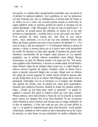 302PAGE 302
302
era pustie, se vedeau doar acoperişurile castelului care sta parcă şi
el părăsit în mijlocul pădurii. Aici copilărise el, aici îşi petrecuse
cei mai frumoşi ani, aici se îndrăgostise el prima dată de Ioana şi
se iubise cu ea o vară, aici avusese prima ceartă cu taică-său, la
capul grădinii unde se termina gardul de nuiele şi începea cel de
sârmă ghimpată. « Bă, Gheorghe, îţi dau în cap cu parul-ăsta !- şi
se repezise să scoată parul din pământ, se roşise tot şi nu mai
termina cu înjurăturile-,, molifta mă-ti, tu nu eşti copil, eşti drac!”
N-ai ascultat de mine niciun pic, mai bine te oua mă-ta
mort…Auzi, domnule, s-o ia el pe cea mai amărâtă femeie din
Râca, pe Ioana, golanca aia care n-are un petec de pământ ! » « Tu
cum ai luat-o, mă, pe mamaica ? »- îl înfruntase băiatul şi atunci îl
muiase, a tăcut, a arunca furca jos şi a luat-o spre casă tremurând
de ciudă. Se întoarse cu faţa spre ogradă. Cunoştea tot, parcă totul
rămăsese neschimbat de pe timpul când plecase el. La spatele
grajdului, sus la polată, stăteau neumblate nişte băligi, făcute
şomoioage cu paie de Marina pentru a le pune pe foc. Tot acolo
erau agăţate nişte fierăstraie, o secure cu coada ruptă, biciul boilor,
nişte hamuri rupte de pe timpul când aveau cai, o vadră dogită şi
câteva cercuri ruginite de putini. Grajdul vechi se lăsase într-o
parte şi pereţii căzuseră lângă şira cu paie, lângă care se ridicau
trei glugi de coceni ţuguiate în vârful cărora Ioviţă le pusese câte
un par înfipt bine să nu le ia vântul. Din bălegar ieşau aburi calzi şi
proaspeţi. Gheorghe vru să se întoarcă s-o ia înapoi, dar deodată
sări speriat de ciorile, care la rândul lor, luate prin surprindere,
zburară spre pădurea Piscului, lăsând în inima lui spaima câtorva
clipe…,,Poate că am băut prea mult la pomană“- se gândi el,
rupând o surcică din gard şi luând-o încet pe vale spre cimitir.
Ploaia stătuse, norii dezveliseră o buză de cer la orizont şi soarele
pacă vărase tot sângele din el pe linia dealului. În sat se-auzeau
câinii lătrând şi câte-o femeie mai leneşă care-şi striga orătăniile să
le dea să mănânce. « Cine mă vede pe aici zice că sunt dililiu la
cap ! »- se gândi el, îndeşind paşii spre uliţa bisericii ; ocoli gardul
cimitirului, uitându-se într-o parte şi alta a drumului să nu fie văzut
de nimeni, se opri brusc în uşa cimitirului în umbra stâlpului din
 