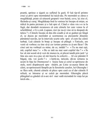 303PAGE 303
303
poartă, aprinse o ţigară cu sufletul la gură. O luă tip-til printre
cruci şi privi spre mormântul lui taică-său. Pe mormânt se zărea o
mogâldeaţă, poate că uitaseră groparii vreo haină, ceva, îşi zise el,
făcându-şi curaj. Mogâldeaţa însă la venirea lui începu să mişte, se
ridică în patru picioare şi o luă spre el. Când o văzu vru s-o ia la
fugă, dar deodată recunoscu că este câinele lor care venea la el
schelălăind. « Ce e,mă ,Lupane, nici ţie nu-ţi vine să te desparţi de
taticu ? » Câinele începu să dea din coadă şi să se gudure pe lângă
el, se ducea pe mormânt şi scormonea cu picioarele dinainte
pământul reavăn, iar la intervale scurte urla spre el cum fac câinii
turbaţi. Luă câinele în braţe şi începu să plângă : « Taticule, am
venit să vorbesc cu tine să-ţi cer iertare pentru ce ţi-am făcut ! De
cinci ani nu vorbeşti cu mine, de ce, tatăăă ? » « Tu nu mai eşti,
mă, copilul meu ! » « De ce tată nu mai sunt copilul tău ? » « În
loc să stai acasă să-ţi vezi de munca ta, ai plecat tandă prin ţară ! şi
fata aia care m-a pus să mă înscriu la colectiv… Al cui pământ îl
băgaţi, mă, voi acolo ? » « Iartă-ne, taticule, dă-ne iertarea ta
acum în faţa lui Dumnezeu! » Ieşise luna şi cerul se-aprinsese de
stele, norii dispăruseră spre răsărit, pe Linie se-auzea lătrat de
câini, se-aprinseseră lămpile pe la ferestrele caselor, lui Gheorghe i
se făcu urât, chemă câinele să plece spre casă cu el dar câinele îl
refuză, se întoarse şi se culcă pe mormânt. Gheorghe plecă
plângând cu gândul că n-are să-l mai vadă niciodată în viaţa lui pe
taică-său…
 