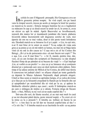304PAGE 304
304
47
celula în care îl băgaseră proaspăt, Ilie Georgescu avu un
vis groaznic prima noapte. Se visă copil, era pe luncă
vara în timpul secerii, trecea pe acolo şi mergea la lotul lui şoarice
cu maică-sa la secere ; femeia mergea înaintea lui cu o legăturică
cu mâncare în cap şi cu două seceri la umăr iar el, în urma ei, avea
un ulcior cu apă în mână. Apele Bucovului se învolburaseră,
ieşiseră din matca lor şi inundaseră jumătate din luncă, pădurea
înverzită stătea încremenită sub dogoarea sorelui de vară, nici
ţipenie de om nu se mai vedea, doar ei doi peste toată întinderea
aia. Deodată maică-sa se întoarse la el şi-i şopti : « Lie, tu eşti mic,
n-ar fi mai bine să te omor eu acum ? Te-aş scăpa de viaţa asta
grea şi aş putea şi eu să mă mărit ca lumea, nu mai mi-ar băga ăştia
vină că nu mă ia din cauza ta ! C-aşa mi-a zis al lui Costea din
Betegi, ,,fă-i şi tu de petrecanie-zice- că mai facem noi copii !” Nu
e aşa, Lie, c-ar fi mai bine ? » « Ar fi, mamă, pentru tine, dar,
vezi, că eu am învăţat din scriptură că Dumnezeu i-a dat dreptul
fiecărei fiinţe de pe pământ să se bucure de viaţă ! » « Eşti înţelept
,Lie, ai vorbit ca un profet ! »- zice ea şi se întoarce să-şi continuie
drumul pe o potecuţă care urca un deal molcom către pădure. Între
timp el îşi aduse aminte de Milică al lui Costea, de altfel mai târziu
îl cunoscuse tot judeţul când i se afişase chipul pe toate gardurile
ca deputat în Marea Adunare Naţională, după primele alegeri.
Când se lăsa seara şi maică-sa aprindea lampa, el se culca devreme
şi-o lăsa pe ea la fereastră croşetând la flanele pe la femeile din sat
şi aşteptându-l pe nesuferitul ăla să vină pe la ea. şi apărea în
lătrăturile câinelui până-n uşa casei ; acolo îl întâmpina maică-sa
pe care o strângea de mijloc şi o săruta. Femeia striga de fiecare
dată : « Stai, Milică, tu nu vezi că ne-aude copilul ăla ? »
Într-una din seri, de lăsata secului, ei au stat mai mult în casă
şi au tot discutat până târziu, peste miezul nopţii. « Tu crezi că vii
la mine ca la o proastă ?- îl întreba ea- trebuie să facem la un
fel ! » « Am face la un fel dar ne încurcă copilul-ăsta al tău ! »
« Ce să-i fac ?- îl întreba maică-sa cu lacrimile în ochi- ce-aş putea
În
 