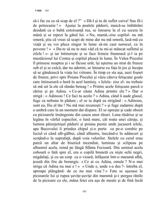 305PAGE 305
305
să-i fac eu ca să scap de el ?” « Dă-l şi tu de suflet cuiva! Sau fă-i
de petrecanie ! » Ajunşi la poalele pădurii, maică-sa îmbătrâni
deodată ca o babă cotoroanţă rea, se întoarse la el cu secera în
mână şi se repezi la gâtul lui. « Nu, mamă,-zise copilul- nu mă
omorâ, ştiu că vreai să scapi de mine dar nu mă omorâ, lasă-mă cu
viaţă şi eu voi pleca singur în lume să-mi caut norocul, ca în
poveste ! » « Du-te să nu te mai văd că tu mi-ai mâncat sufletul şi
zilele ! »- şi iar întinereşte şi se face femeie frumoasă şi-l ia pe
mustăciosul lui Costea şi copilul pleacă în lume. În Valea Piscului
îl prinsese noaptea şi i se făcuse urât, îşi aşternu un strat de frunze
sub el şi se culcă, dar nu adormi, se întoarse cu faţa în jos şi începu
să se gândească la viaţa lui viitoare. În timp ce sta aşa, auzi foşnet
de frunze, privi spre Poiana Piscului şi văzu câteva fetişcane goale
care întinseseră o horă în acel luminiş. « Ielele- zise el- nu trebuie
să mă uit la ele că rămân beteag ! » Printre acele fetişcane parcă o
zărise şi pe Adina. « Ce-ar căuta Adina printre ele ? » Dar o
strigă : « Adinooo ! Ce faci tu acolo ? » Adina, când îi aude glasul,
fuge ca nebuna în pădure ; el se ia după ea strigând : « Adinooo,
sunt eu, Ilie al tău ! Nu mă mai recunoşti ? » şi fuge zadarnic după
o umbră care la un moment dat dispare. El se opreşte şi cade obosit
cu picioarele însângerate din cauza unor răsuri. Luna răsărise şi se
legăna în vârful copacilor, o lună mare, cât roata unei căruţe, şi
lumina păienjenişul pădurii şi poiana pustie unde jucaseră ielele,
apa Bucovului îi prindea chipul şi-o purta ca pe-o corabie pe
luciul ei când alb-gălbui, când albastru, înecând-o în adâncuri şi
scoţând-o la suprafaţă, după voia valurilor. Stelele cu cerul erau
parcă un altar de biserică incendiat, luminau şi sclipeau pe
albastrul acela, roind pe lângă Sfânta Fecioară. Din seninul acela
coboară o fată spre el, era o copilă brunetă cu nişte ochi negri,
migdalaţi, şi cu un corp ca o vioară, înfăşurat într-o maramă albă,
ţesută din fire de borangic. « Ce ai cu Adina, omule ? N-o mai
striga că Adina nu mai e ! » « Unde e, unde s-a dus ?- întreba el,
aproape plângând- de ce nu mai vine ? » Fata se aşezase la
picioarele lui şi rupea şuviţe-şuviţe din maramă şi-i ştergea rănile
de la picioare cu ele, mâna fetei era aşa de moale şi de fină încât
 