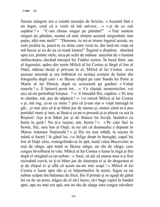 306PAGE 306
306
fiecare atingere era o curată senzaţie de fericire. « Această fată e
un înger, cred că a venit să mă salveze… » « şi de ce eşti
supărat ? » “C-am rămas singur pe pământ!” « Toţi suntem
singuri pe pământ, numai că unii simţim această singurătate mai
puţin, alţii mai mult!” “Doamne, tu mi-ai trimis îngerul acesta, eu
sunt jucăria ta, joacă-te cu mine cum vreai tu, dar lasă-mi viaţa să
mă bucur şi eu de ea ca toată lumea!” Îngerul a dispărut, sburând
spre cer, printre stele, urca pe scări de mătase aureolat de o lumină
strălucitoare, ducând mesajul lui Tatălui ceresc. În locul fetei, sau
al îngerului, apăru din senin Milică al lui Costea şi lângă el Ion al
Oaţii, stăteau tăcuţi şi priveau la el, Milică al lui Costea avea
aceeaşi mustaţă şi era îmbrăcat cu acelaşi costum de haine din
fotografia după care i se făcuse chipul pe care Sandu lui Petre şi
Marin al lui Dinică, după ce scriseseră pe garduri « Votaţi
soarele ! », îl lipiseră peste tot… « Ce căutaţi, nemernicilor, voi
aici să-mi perturbaţi liniştea ? »- îi întreabă Ilie, supărat. « Pe tine
te căutăm, mă, pui de năpârcă ! »- i-o reteză Milică al lui Costea
« şi, mă rog, ce-ai cu mine ? ştiu că ţi-am stat o viaţă întreagă în
gât…şi mai ştiu că ţi-ai bătut joc de mama şi, atunci când te-a pus
partidul mare şi tare, ai lăsat-o ca pe-o proastă şi-ai plecat cu aia la
Roşiori! Aşa ţi-ai bătut joc şi de Stanca lui Ioviţă, lăsând-o cu
burta la gură ! Nu ţi-e ruşine, mă, bestie ? » « Pe cine faci tu
bestie, Ilie, sare Ion al Oaţii, tu nu ştii că dumnealui e deputat în
Marea Adunare Naţională ? » şi Ilie nu mai rabdă, ia secera în
mână şi harşti ! la gâtul lui, i-o înfige drept în beregăţi, capul lui
Ion al Oaţii căzu, rostogolindu-se în apă, toată valea Bucovului se
roşi de sânge, apa toată se făcuse sânge, un râu de sânge, care
curgea învolburat la vale. Milică al lui Costea o luase la fugă şi Ilie
după el strigând ca un nebun : « Auzi, să ştii că mama mea n-a fost
niciodată curvă, tu ţi-ai bătut joc de tinereţea ei şi de dragostea ei
şi de chipul ei şi află că acum nu-mi mai scapi ! » Milică al lui
Costea o luase spre râu şi se împotmolise în noroi, fugea ca un
nebun scăpat din balamuc de frică. Ilie îl prinde şi se agaţă de gâtul
lui ca de un pom, trăgea de el să-l înece, să-i bage capul la fundul
apei, apa nu mai era apă, era un râu de sânge care curgea năvalnic
 
