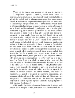 308PAGE 308
308
onel al lui Duran era supărat nu că s-ar fi înscris în
Gospodăria Agricolă Colectivă, acum toată lumea se
înscrisese, tuna şi fulgera că nu putuse să vândă boii ăia la târg la
Miroşi să-i mai rămână şi lui ceva parale, avea să-şi repare casa şi
fânarul. Chiar vorbise cu preşedintele cooperativei, cu Nae Sârbu,
să-i aducă nişte fier galvanizat care se dădea numai pe sub mână,
să înlocuiască ţigla şi şiţa de pe casă. La târg se oprise vânzarea de
boi şi de cai, umblau miliţienii de colo până colo şi pe cine găsea
cu vitele-n târg, le da amendă şi-i trimitea cu ele acasă. Nici nu
mai apucase să intre cu ei în târg că-i ieşiseră unii înainte şi-i
spuseseră : « Nea Ionele, întoarce-te cu boii înapoi că s-a oprit
vânzarea de vite, e târgul plin de miliţieni, îţi dă amendă şi te
trimite cu ei acasă să-i duci la CAP. ! » Ionel al lui Duran venise
acasă tunând şi fulgerând că nu i-a dat Dumnezeu mintea mai
înainte să le facă de petrecanie, îi ducea la abator la Piteşti şi tot
lua ceva pe ei. El cu mâna lui tot nu-i va duce acolo. Se vorbi cu
nevastă-sa şi-o trimise la |ântoi să vină până la ei acasă că are să-i
spună o vorbă. « Băi, nea |ântoi, cum să fac eu să scap cu boii ăştia
ne daţi la CAP ? » « Ionele, nică, e greu acum, de ce nu te-ai
gândit şi tu mai demult, tu nu ştiai c-or să vină timpurile astea ? »
« De prost, de-aia nu m-am gândit ! » « Păi vezi ? Ce să-ţi fac eu
acum ? » Stătu |ântoi şi se gândi, se socoti şi zise : « Ar mai fi o
cale, dar să nu te afle nimeni că dăm amândoi de dracu ! » « Cum
să mă afle ? Cine să vină la mine-n curte ? » « Bă, tu ai băiatul ăla
care-a venit proaspăt din armată şi care s-a amestecat cu ei
p-acolo ! » Întradevăr, băiatul lui, Neluţ, se eliberase proaspăt din
armată şi intrase director de cămin cultural, ăia acolo în
organizaţia de partid îl aleseseră şi secretarul organizaţiei, era
amestecat până-n gât cu ei. Ba mai mult, fata lui, Cătuţa, care era
învăţătoare la Căldăraru vorbea cu un tehnician agronom,
funţionar la Sfat cu registrul agricol. Dacă află ăştia şi-l pârăsc la
Sfat, puşcăria îl mănâncă !
« Bă, Ionele, zise |ântoi, uitându-se în toate părţile să nu-l audă
cineva, eu te învăţ ce să faci, dar treaba ta ! Amândoi boii nu se
I
 