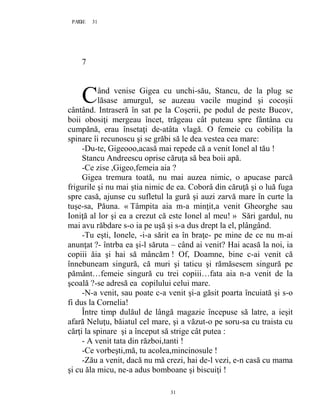 31PAGE 31
31
7
ând venise Gigea cu unchi-său, Stancu, de la plug se
lăsase amurgul, se auzeau vacile mugind şi cocoşii
cântând. Intraseră în sat pe la Coşerii, pe podul de peste Bucov,
boii obosiţi mergeau încet, trăgeau cât puteau spre fântâna cu
cumpănă, erau însetaţi de-atâta vlagă. O femeie cu cobiliţa la
spinare îi recunoscu şi se grăbi să le dea vestea cea mare:
-Du-te, Gigeooo,acasă mai repede că a venit Ionel al tău !
Stancu Andreescu oprise căruţa să bea boii apă.
-Ce zise ,Gigeo,femeia aia ?
Gigea tremura toată, nu mai auzea nimic, o apucase parcă
frigurile şi nu mai ştia nimic de ea. Coborâ din căruţă şi o luă fuga
spre casă, ajunse cu sufletul la gură şi auzi zarvă mare în curte la
tuşe-sa, Păuna. « Tâmpita aia m-a minţit,a venit Gheorghe sau
Ioniţă al lor şi ea a crezut că este Ionel al meu! » Sări gardul, nu
mai avu răbdare s-o ia pe uşă şi s-a dus drept la el, plângând.
-Tu eşti, Ionele, -i-a sărit ea în braţe- pe mine de ce nu m-ai
anunţat ?- întrba ea şi-l săruta – când ai venit? Hai acasă la noi, ia
copiii ăia şi hai să mâncăm ! Of, Doamne, bine c-ai venit că
înnebuneam singură, că muri şi taticu şi rămăsesem singură pe
pământ…femeie singură cu trei copiii…fata aia n-a venit de la
şcoală ?-se adresă ea copilului celui mare.
-N-a venit, sau poate c-a venit şi-a găsit poarta încuiată şi s-o
fi dus la Cornelia!
Între timp dulăul de lângă magazie începuse să latre, a ieşit
afară Neluţu, băiatul cel mare, şi a văzut-o pe soru-sa cu traista cu
cărţi la spinare şi a început să strige cât putea :
- A venit tata din război,tanti !
-Ce vorbeşti,mă, tu acolea,mincinosule !
-Zău a venit, dacă nu mă crezi, hai de-l vezi, e-n casă cu mama
şi cu ăla micu, ne-a adus bomboane şi biscuiţi !
C
 
