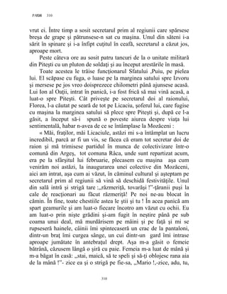 310PAGE 310
310
vrut ei. Între timp a sosit secretarul prim al regiunii care spărsese
breşa de grape şi pătrunsese-n sat cu maşina. Unul din săteni i-a
sărit în spinare şi i-a înfipt cuţitul în ceafă, secretarul a căzut jos,
aproape mort.
Peste câteva ore au sosit patru tancuri de la o unitate militară
din Piteşti cu un pluton de soldaţi şi au început arestările în masă.
Toate acestea le trăise funcţionarul Sfatului ,Puiu, pe pielea
lui. El scăpase cu fuga, o luase pe la marginea satului spre Izvoru
şi mersese pe jos vreo doisprezece chilometri până ajunsese acasă.
Lui Ion al Oaţii, intrat în panică, i-a fost frică să mai vină acasă, a
luat-o spre Piteşti. Cât priveşte pe secretarul doi al raionului,
Florea, l-a căutat pe seară de tot pe Licaciu, şoferul lui, care fugise
cu maşina la marginea satului să plece spre Piteşti şi, după ce l-a
găsit, a început să-i spună o poveste aiurea despre viaţa lui
sentimentală, habar n-avea de ce se întâmplase la Mozăceni :
« Măi, fraţilor, măi Licaciule, astăzi mi s-a întâmplat un lucru
incredibil, parcă ar fi un vis, se făcea că eram tot secretar doi de
raion şi mă trimisese partidul în munca de colectivizare într-o
comună din Argeş, tot comuna Râca, unde sunt repartizat acum,
era pe la sfârşitul lui februarie, plecasem cu maşina aşa cum
venirăm noi astăzi, la inaugurarea unei colective din Mozăceni,
aici am intrat, aşa cum ai văzut, în căminul cultural şi aşteptam pe
secretarul prim al regiunii să vină să deschidă festivităţile. Unul
din sală intră şi strigă tare :,,răzmeriţă, tovarăşi !”-ţăranii puşi la
cale de reacţionari au făcut răzmeriţă! Pe noi ne-au blocat în
cămin. În fine, toate chestiile astea le ştii şi tu ! În acea panică am
spart geamurile şi am luat-o fiecare încotro am văzut cu ochii. Eu
am luat-o prin nişte grădini şi-am fugit în neştire până pe sub
coama unui deal, mă murdărisem pe mâini şi pe faţă şi mi se
rupseseră hainele, câinii îmi spintecaseră un crac de la pantaloni,
dintr-un braţ îmi curgea sânge, un cui dintr-un gard îmi intrase
aproape jumătate în antebraţul drept. Aşa m-a găsit o femeie
bătrână, căzusem lângă o şiră cu paie. Femeia m-a luat de mână şi
m-a băgat în casă: ,,stai, maică, să te speli şi să-ţi oblojesc rana aia
de la mână !”- zice ea şi o strigă pe fie-sa, ,,Mario !,-zice, adu, tu,
 