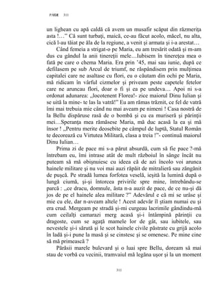311PAGE 311
311
un lighean cu apă caldă că avem un musafir scăpat din răzmeriţa
asta !…” Că sunt turbaţi, maică, ce-au făcut acolo, măcel, nu alta,
cică l-au tăiat pe ăla de la regiune, a venit şi armata şi i-a arestat…
Când femeia a strigat-o pe Maria, eu am tresărit odată şi m-am
dus cu gândul la anii tinereţii mele…Iubisem în tinereţea mea o
fată pe care o chema Maria. Era prin ’45, mai sau iunie, după ce
defilasem pe sub Arcul de triumf, ne răspândisem prin mulţimea
capitalei care ne asaltase cu flori, eu o căutam din ochi pe Maria,
mă ridicam în vârful cizmelor şi priveam peste capetele fetelor
care ne aruncau flori, doar o fi şi ea pe undeva… Apoi ni s-a
ordonat adunarea: ,,locotenent Florea!- zice maiorul Dinu Iulian şi
se uită la mine- te las la vatră!” Eu am rămas trăznit, ce fel de vatră
îmi mai trebuia mie când nu mai aveam pe nimeni ! Casa nostră de
la Bellu dispăruse rasă de o bombă şi cu ea muriseră şi părinţii
mei…Speranţa mea rămăsese Maria, mă duc acasă la ea şi mă
însor ! ,,Pentru merite deosebite pe câmpul de luptă, Statul Român
te decorează cu Virtutea Militară, clasa a treia !”- continuă maiorul
Dinu Iulian…
Prima zi de pace mi s-a părut absurdă, cum să fie pace ?-mă
întrebam eu, îmi intrase atât de mult războiul în sânge încât nu
puteam să mă obişnuiesc cu ideea că de azi încolo voi arunca
hainele militare şi nu voi mai auzi răpăit de mitralieră sau zăngănit
de puşcă. Pe stradă lumea forfotea veselă, ieşită la lumină după o
lungă ciumă, şi-şi întorcea privirile spre mine, întrebându-se
parcă : ,,ce dracu, domnule, ăsta n-a auzit de pace, de ce nu-şi dă
jos de pe el hainele alea militare ?” Adevărul e că mi se urâse şi
mie cu ele, dar n-aveam altele ! Acest adevăr îl ştiam numai eu şi
era crud. Mergeam pe stradă şi-mi curgeau lacrimile gândindu-mă
cum ceilalţi camarazi merg acasă şi-i întâmpină părinţii cu
dragoste, cum se agaţă mamele lor de gât, sau iubitele, sau
nevestele şi-i sărută şi le scot hainele civile păstrate cu grijă acolo
în ladă şi-i pune la masă şi se cinstesc şi se omenesc. Pe mine cine
să mă primească ?
Părăsii marele bulevard şi o luai spre Bellu, doream să mai
stau de vorbă cu vecinii, tramvaiul mă legăna uşor şi la un moment
 