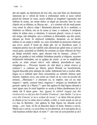 312PAGE 312
312
dat am aţipit, nu dormisem de trei zile, sau mai bine zis dormisem
iepureşte pe o valiză de lemn a ordonanţei mele şi acea valiză
parcă-mi intrase în oase, acum căldura şi leagănul vagonului mă
îmbiau la somn, un somn dulce ca după un narcotic tare în care
clipele mi se dilatau, se făceau ani… şi e uimitor cât de mult poate
visa omul în câteva clipe ! Bunăoară plecam de la o realitate, o
întâlnire cu Maria, era ea în carne şi oase, o vedeam, îi simţeam
mâna în mâna mea, o sărutam, îi auzeam glasul, vocea ei suavă,
mă striga, mă mângâia, era o realitate şi dintrodată, aşa din senin,
săream pe front, în mijlocul soldaţilor, despuiat, ca un fachir
indian cu un şarpe-n mână- eu, care niciodată nu pusesem mâna pe
aşa ceva- acum îl luam pe după gât, mi se încolăcea uşor, îi
simţeam pielea rece de reptilă cum alunecă pe gâtul meu şi cum îşi
cască gura, şuierând cu limbile lui enorme ca nişte sfârcuri de bice
pe lângă urechile mele, apoi săream toţi în tranşee, ,,foooc !”-
striga un gradat şi toţi soldaţii întindeau puştile şi trăgeau, auzeam
bufniturile înfundate, mi se agăţau de creier şi mi se amplificau
acolo ca nişte ecouri într-o vale adâncă, pierzându-se uşor,
stingându-se… Priveam înainte să văd dacă a căzut cineva şi
culmea !- o vedeam pe Maria, parcă filmată cu încetinitorul,
fugind desculţă prin nămeţii de iarbă, îmbrăcată într-o rochie albă,
fugea ca o nebună spre linia orizontului cu mâinile întinse spre
înainte, implora ceva, sau urma un ritual că nu voia să asculte de
nimeni, ,,Mariaaaa !- o chemam eu, te implor, stai că nu mai
tragem !- opriţi, oameni buni, tragerea !- strigam eu înnebunit de
groază- opriţi că e Maria !”- apoi îmi apărea în faţă figura idioată a
unui ţigan care în toiul luptelor se scula şi bătea darabanaua lui şi
cânta cât îl ţinea gura : hai, ţiganii la răzbel/ trageţi toţi din
rivolver/că s-a dat jos din Cremlin/ Frumosu’, tata Stalin !/ şi ne-a
scos din Caucaz/ şi ne-a scăpat de necaz !- şi sărea într-un picior
şi chiuia şi nu l-a atins nici-o schijă, a trăit, a venit acasă cu noi şi
s-a dus la Bolintin ; îmi apărea în faţă figura lui idioată şi-mi
striga : ,,tov.’lent, să fiu al dracului dacă vă mint, femeia e curvă,
Maria aia e curvă, s-a avut bine cu tot plutonul, să n-am parte de ce
văd înaintea ochilor dacă vă mint !”- am vrut să scot pistolul şi să-l
 