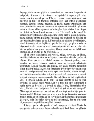 313PAGE 313
313
împuşc, chiar m-am pipăit la cartuşieră sau am avut impresia că
mă pipăi, că m-am trezit buimac… Am privit într-o parte şi în alta,
urcam cu tramvaiul pe la Filaret, vedeam case dărâmate sau
traverse şi linii de tramvai întoarse spre cer într-o geometrie
haotică, cerând iertare, rugându-se parcă acelui Dumnezeu din
acea primăvară care se îndurase să oprească măcelul…şi toate
astea în câteva clipe, aproape se întâmplau lucruri simultan, ciripit
de păsări cu fluierul unei locomotive, tril de ciocârlie în parcul de
vizavi cu o verdeaţă neagră ca păcura, ieşită dintr-o geologie grasă,
poate pământ stropit proaspăt cu sânge sau îngrăşat cu ciolane de
om zburătăcite aiurea de suflul bombelor, se căscau gropi imense,
aveai impresia că te înghit cu gurile lor largi, gropi rotunde ca
nişte cratere de vulcan ca într-o ploaie de meteoriţi, căzuţi cine ştie
din ce galaxie sau gropi lunguieţe, făcute parcă de un bolid care
scăpase cu un imens rât pe orizontală…
şi cu toate astea lumea era veselă, râdea, povestea, se distra,
tinerii se iubiau, se sărutau prin parc, tramvaiele circulau, rulau şi
câteva filme, undeva o fabrică scoase un fluierat prelung care
semăna cu acele alarme aeriene care deveniseră adevărate
coşmaruri. Strada noastră era pustie, din casa noastră rămăsese
zidul dinspre miază-zi, era un spectacol grotesc pe care n-am mai
vrut să-l mai privesc şi am luat-o spre casa Mariei, aveam emoţii,
n-o mai văzusem de câţiva ani, ultima oară mă condusese la tren şi
am stat aproape o noapte cu ea în Gara de Nord ca doi copii stânşi
unul în braţele altuia, aş fi dorit ca acea noapte să nu se mai
termine, să dureze toată viaţa. Dar n-a fost aşa, spre dimineaţă a
venit trenul de Braşov şi a trebuit să plec. Maria, dezamăgită mi-a
zis: ,,Florică, dacă vei pleca în război, să ştii că te voi aştepta!”
Mi-a repetat asta de zeci de ori, am să te aştept toată viaţa, prea te
iubesc mult ! Ultima imagine a ei o am de pe fereastra trenului,
flutura mâna şi uniforma ei de elevă făcea ape-ape peste picioarele
ei zvelte, abia împlinite, căuta să-mi zâmbească, dar eu am văzut
că juca teatru, o podidise un plâns dureros…
Priveam pe strada pustie şi mă aşteptam să iasă Maria la
pompa de apă, aşa cum făcea altădată, să-şi facă drum cu găleata
 