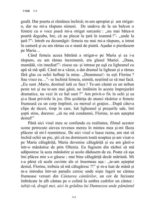 314PAGE 314
314
goală. Dar poarta ei rămânea închisă; m-am apropiat şi am strigat-
o, dar nu mi-a răspuns nimeni. De undeva de la un balcon o
femeie cu o voce joasă mi-a strigat sarcastic : ,,nu mai bătea-n
poartă degeaba, bre, că au plecat la ţară în toamnă !”- ,,unde la
ţară ?”- întreb eu dezamăgit- femeia nu mai mi-a răspuns, a intrat
în cameră şi eu am rămas ca o stană de piatră. Aşadar o pierdusem
pe Maria…
Când femeia aceea bătrână a strigat-o pe Maria şi ea i-a
răspuns, eu am rămas încremenit, era glasul Mariei. ,,Daaa,
mamăăă, vin imediat!”- zisese ea- şi intrase pe uşă cu ligheanul cu
apă să mă spăl. Când m-a văzut, a dat drumul la lighean şi a rămas
fără glas cu ochii holbaţi la mine. ,,Doamneee!- tu eşti Florine ?
Sau visez eu…”- se închină femeia, uimită, neştiind ce să mai facă.
,,Eu sunt ,Mario, destinul iată ce face ! Te-am căutat ca un nebun
peste tot şi nu te-am mai găsit, ne întâlnim în aceste împrejurări
dramatice, nu vezi în ce hal sunt ?” Am privit-o fix în ochi şi ea
şi-a lăsat privirile în jos. Din şcolăriţa de atunci răsărise o femeie
frumoasă cu un corp împlinit, cu mersul ei graţios…După câteva
clipe de tăceri, timp în care, luă ligheanul şi preşurile ude, îmi
şopti stins, dureros: ,,să nu mă condamni, Florine, te-am aşteptat
destul!”
Până aici visul meu se confunda cu realitatea, filmul acestor
scene petrecute aievea revenea mereu în mintea mea şi-mi făcea
plăcere să mi-l reamintesc. De aici visul o luase razna, am stat să
închid ochii un pic, ştii că nu dormisem toată noaptea şi-am visat-o
pe Maria călugăriţă, Maria devenise călugăriţă şi eu am găsit-o
într-o mânăstise de prin Oltenia. Eu fugisem din război să mă
adăpostesc la acea mânăstire şi acolo dădusem de ea. Poate că aşa
îmi plăcea mie s-o găsesc ; mai bine călugăriţă decât măritată. Mi
s-a părut că acele cuvinte ale ei însemnau aşa : ,,te-am aşteptat
destul, Florine, trebuia să mă călugăresc ?!” şi m-a luat de mână şi
m-a introdus într-un paradis ceresc unde nişte îngeri ne cântau
frumoase versuri din Cântarea cântărilor, un cor de fecioare
îmbrăcate în alb cântau pe o colină la umbra cedrilor un cântec :
iubiţi-vă, dragii mei, aici în grădina lui Dumnezeu unde pământul
 