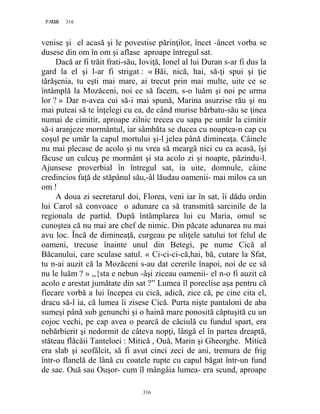 316PAGE 316
316
venise şi el acasă şi le povestise părinţilor, încet -âncet vorba se
dusese din om în om şi aflase aproape întregul sat.
Dacă ar fi trăit frati-său, Ioviţă, Ionel al lui Duran s-ar fi dus la
gard la el şi l-ar fi strigat : « Băi, nică, hai, să-ţi spui şi ţie
tărăşenia, tu eşti mai mare, ai trecut prin mai multe, uite ce se
întâmplă la Mozăceni, noi ce să facem, s-o luăm şi noi pe urma
lor ? » Dar n-avea cui să-i mai spună, Marina asurzise rău şi nu
mai puteai să te înţelegi cu ea, de când murise bărbatu-său se ţinea
numai de cimitir, aproape zilnic trecea cu sapa pe umăr la cimitir
să-i aranjeze mormântul, iar sâmbăta se ducea cu noaptea-n cap cu
coşul pe umăr la capul mortului şi-l jelea până dimineaţa. Câinele
nu mai plecase de acolo şi nu vrea să meargă nici cu ea acasă, îşi
făcuse un culcuş pe mormânt şi sta acolo zi şi noapte, păzindu-l.
Ajunsese proverbial în întregul sat, ia uite, domnule, câine
credincios faţă de stăpânul său,-âl lăudau oamenii- mai milos ca un
om !
A doua zi secretarul doi, Florea, veni iar în sat, îi dădu ordin
lui Carol să convoace o adunare ca să transmită sarcinile de la
regionala de partid. După întâmplarea lui cu Maria, omul se
cunoştea că nu mai are chef de nimic. Din păcate adunarea nu mai
avu loc. Încă de dimineaţă, curgeau pe uliţele satului tot felul de
oameni, trecuse înainte unul din Betegi, pe nume Cică al
Băcanului, care sculase satul. « Ci-ci-ci-că,hai, bă, cutare la Sfat,
tu n-ai auzit că la Mozăceni s-au dat cererile înapoi, noi de ce să
nu le luăm ? » ,,{sta e nebun -âşi ziceau oamenii- el n-o fi auzit că
acolo e arestat jumătate din sat ?” Lumea îl poreclise aşa pentru că
fiecare vorbă a lui începea cu cică, adică, zice că, pe cine cita el,
dracu să-l ia, că lumea îi zisese Cică. Purta nişte pantaloni de aba
sumeşi până sub genunchi şi o haină mare ponosită căptuşită cu un
cojoc vechi, pe cap avea o pearcă de căciulă cu fundul spart, era
nebărbierit şi nedormit de câteva nopţi, lângă el în partea dreaptă,
stăteau flăcăii Tanteloei : Mitică , Ouă, Marin şi Gheorghe. Mitică
era slab şi scofâlcit, să fi avut cinci zeci de ani, tremura de frig
într-o flanelă de lână cu coatele rupte cu capul băgat într-un fund
de sac. Ouă sau Ouşor- cum îl mângâia lumea- era scund, aproape
 