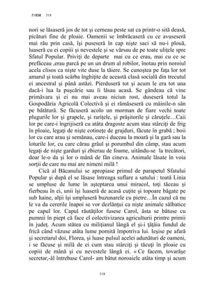 318PAGE 318
318
nori se lăsaseră jos de tot şi cerneau peste sat ca printr-o sită deasă,
picături fine de ploaie. Oamenii se îmbrăcaseră cu ce avuseseră
mai rău prin casă, îşi puseseră în cap nişte saci să nu-i plouă,
luaseră cu ei copiii şi nevestele şi se vărsau de pe toate uliţele spre
Sfatul Popular. Priviţi de departe mai cu ce erau, mai cu ce se
prefăceau ,erau parcă pe un un drum al robilor, înotau prin noroiul
acela clisos ca nişte vite duse la tăiere. Se cunoştea pe faţa lor tot
amarul şi toată scârba înghiţite de această clasă socială din trecutul
ei ancestral şi până astăzi. Pierduseră tot şi acum le era tot una
dacă-i lua la puşcărie sau îi lăsau acasă. Se gândeau că vine
primăvara şi ei nu mai aveau niciun rost, duseseră totul la
Gospodăria Agricolă Colectivă şi ei rămăseseră cu mâinile-n sân
pe bătătură. Se făcuseră acolo un morman de fiare vechi toate
plugurile lor şi grapele, şi rariţele, şi prăşitorile şi căruţele…Caii
lor pe care-i îngrijiseră cu atâta dragoste acum stau stârciţi de frig
în ploaie, legaţi de nişte cotineţe de grajduri, făcute în grabă ; boii
lor cu care arau şi semănau, care-i duceau la moară şi la gară sau la
loturile lor, cu care cărau grâul şi porumbul din câmp, stau acum
legaţi de nişte garduri şi zbierau de foame, uitându-se la trecători,
doar le-o da şi lor o mână de fân cineva. Animale lăsate în voia
sorţii de care nu mai are nimeni milă !
Cică al Băcanului se apropiase primul de parapetul Sfatului
Popular şi după el se lăsase întreaga suflare a satului : toată Linia
se umpluse de lume în aşteptarea unui miracol, toţi tăceau şi
fierbeau în ei, unii îşi luaseră de acasă cuţite şi topoare băgate pe
sub haine, alţii îşi umpluseră buzunarele cu pietre…În cazul că nu
le va da cererile înapoi se vor dezlănţui ca nişte animale sălbatice
pe capul lor. Capul răutăţilor fusese Carol, ăsta se bătuse cu
pumnii în piept că face el colectivizarea agriculturii printre primii
în judeţ. Acum stătea cu miliţianul lângă el şi-i ţâţâia fundul de
frică când văzuse atâta lume pornită împotriva lui. Ieşise pe afară
şi secretarul doi, Florea, şi luase pulsul acelei adunături de oameni,
i se făcuse şi milă de ei cum stau stârciţi şi tăcuţi în ploaie cu
copiii de mână şi cu nevestele lângă ei. « Ce facem, tovarăşe
secretar,-âl întrebase Carol- am bătut noroaiele atâta timp şi acum
 