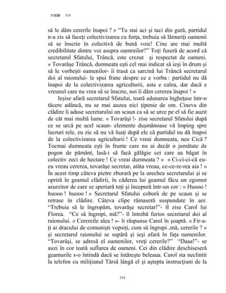 319PAGE 319
319
să le dăm cererile înapoi ? » “Tu stai aci şi taci din gură, partidul
n-a zis să faceţi colectivizarea cu forţa, trebuia să lămuriţi oamenii
să se înscrie în colectivă de bună voie! Cine are mai multă
credibilitate dintre voi asupra oamrnilor?” Toţi fuseră de acord că
secretarul Sfatului, Trâncă, este crezut şi respectat de oameni.
« Tovarăşe Trâncă, dumneata eşti cel mai indicat să ieşi în drum şi
să le vorbeşti oamenilor- îi trasă ca sarcină lui Trâncă secretarul
doi al raionului- le spui franc despre ce e vorba : partidul nu dă
înapoi de la colectivizarea agriculturii, asta e calea, dar dacă e
vreunul care nu vrea să se înscrie, noi îi dăm cererea înapoi ! »
Ieşise afară secretarul Sfatului, toată adunarea îngheţase într-o
tăcere adâncă, nu se mai auzea nici ţipenie de om. Cineva din
clădire îi aduse secretarului un scaun ca să se urce pe el să fie auzit
de cât mai multă lume. « Tovarăşi !- zise secretarul Sfatului după
ce se urcă pe acel scaun- elemente duşmănoase vă împing spre
lucruri rele, eu zic să nu vă luaţi după ele că partidul nu dă înapoi
de la colectivizarea agriculturii ! Ce vreai dumneata, nea Cică ?
Tocmai dumneata eşti în frunte care nu ai decât o jumătate de
pogon de pământ, lasă-i să facă gălăgie cei care au băgat în
colectiv zeci de hectare ! Ce vreai dumneata ? » « Ci-ci-ci-că eu-
eu vreau cererea, tovarăşe secretar, atâta vreau, ce-ce-re-rea aia ! »
În acest timp câteva pietre zburară pe la urechea secretarului şi se
opriră în geamul clădirii, în căderea lui geamul făcu un zgomot
asurzitor de care se speriară toţi şi începură într-un cor : « Huooo !
huooo ! huooo ! » Secretarul Sfatului coborâ de pe scaun şi se
retrase în clădire. Câteva clipe rămaseră suspundate în aer.
“Trebuia să le îngropăm, tovarăşe secretar!”- îI zise Carol lui
Florea. “Ce să îngropi, mă?”- îl întrebă furios secretarul doi al
raionului. « Cerereile alea ! »- îi răspunse Carol în şoaptă. « Fir-a-
ţi ai dracului de comunişti vopsiţi, cum să îngropi ,mă, cererile ? »
şi secretarul raionului se supără şi ieşi afară în faţa oamenilor.
“Tovarăşi, se adresă el oamenilor, vreţi cererile?” “Daaa!”- se
auzi în cor toată suflarea de oameni. Cei din clădire deschiseseră
geamurile s-o întindă dacă se întăreşte beleaua. Carol sta neclintit
la telefon cu miliţianul Târsă lângă el şi aştepta instrucţiuni de la
 