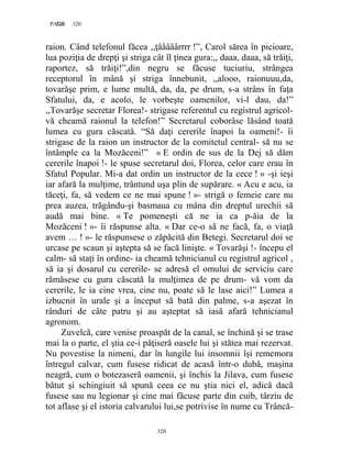 320PAGE 320
320
raion. Când telefonul făcea ,,ţââââârrrr !”, Carol sărea în picioare,
lua poziţia de drepţi şi striga cât îl ţinea gura:,, daaa, daaa, să trăiţi,
raportez, să trăiţi!”,din negru se făcuse tuciuriu, strângea
receptorul în mână şi striga înnebunit, ,,alooo, raionuuu,da,
tovarăşe prim, e lume multă, da, da, pe drum, s-a strâns în faţa
Sfatului, da, e acolo, le vorbeşte oamenilor, vi-l dau, da!”
,,Tovarăşe secretar Florea!- strigase referentul cu registrul agricol-
vă cheamă raionul la telefon!” Secretarul coborâse lăsând toată
lumea cu gura căscată. “Să daţi cererile înapoi la oameni!- îi
strigase de la raion un instructor de la comitetul central- să nu se
întâmple ca la Mozăceni!” « E ordin de sus de la Dej să dăm
cererile înapoi !- le spuse secretarul doi, Florea, celor care erau în
Sfatul Popular. Mi-a dat ordin un instructor de la cece ! » -şi ieşi
iar afară la mulţime, trântund uşa plin de supărare. « Acu e acu, ia
tăceţi, fa, să vedem ce ne mai spune ! »- strigă o femeie care nu
prea auzea, trăgându-şi basmaua cu mâna din dreptul urechii să
audă mai bine. « Te pomeneşti că ne ia ca p-ăia de la
Mozăceni ! »- îi răspunse alta. « Dar ce-o să ne facă, fa, o viaţă
avem … ! »- le răspunsese o zăpăcită din Betegi. Secretarul doi se
urcase pe scaun şi aştepta să se facă linişte. « Tovarăşi !- începu el
calm- să staţi în ordine- ia cheamă tehnicianul cu registrul agricol ,
să ia şi dosarul cu cererile- se adresă el omului de serviciu care
rămăsese cu gura căscată la mulţimea de pe drum- vă vom da
cererile, le ia cine vrea, cine nu, poate să le lase aici!” Lumea a
izbucnit în urale şi a început să bată din palme, s-a aşezat în
rânduri de câte patru şi au aşteptat să iasă afară tehnicianul
agronom.
Zuvelcă, care venise proaspăt de la canal, se închină şi se trase
mai la o parte, el ştia ce-i păţiseră oasele lui şi stătea mai rezervat.
Nu povestise la nimeni, dar în lungile lui insomnii îşi rememora
întregul calvar, cum fusese ridicat de acasă într-o dubă, maşina
neagră, cum o botezaseră oamenii, şi închis la Jilava, cum fusese
bătut şi schingiuit să spună ceea ce nu ştia nici el, adică dacă
fusese sau nu legionar şi cine mai făcuse parte din cuib, târziu de
tot aflase şi el istoria calvarului lui,se potrivise în nume cu Trâncă-
 