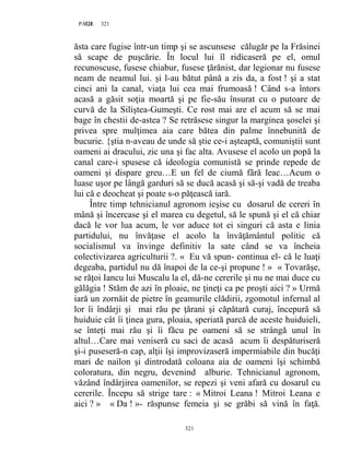 321PAGE 321
321
ăsta care fugise într-un timp şi se ascunsese călugăr pe la Frăsinei
să scape de puşcărie. În locul lui îl ridicaseră pe el, omul
recunoscuse, fusese chiabur, fusese ţărănist, dar legionar nu fusese
neam de neamul lui. şi l-au bătut până a zis da, a fost ! şi a stat
cinci ani la canal, viaţa lui cea mai frumoasă ! Când s-a întors
acasă a găsit soţia moartă şi pe fie-său însurat cu o putoare de
curvă de la Siliştea-Gumeşti. Ce rost mai are el acum să se mai
bage în chestii de-astea ? Se retrăsese singur la marginea şoselei şi
privea spre mulţimea aia care bătea din palme înnebunită de
bucurie. {ştia n-aveau de unde să ştie ce-i aşteaptă, comuniştii sunt
oameni ai dracului, zic una şi fac alta. Avusese el acolo un popă la
canal care-i spusese că ideologia comunistă se prinde repede de
oameni şi dispare greu…E un fel de ciumă fără leac…Acum o
luase uşor pe lângă garduri să se ducă acasă şi să-şi vadă de treaba
lui că e deocheat şi poate s-o păţească iară.
Între timp tehnicianul agronom ieşise cu dosarul de cereri în
mână şi încercase şi el marea cu degetul, să le spună şi el că chiar
dacă le vor lua acum, le vor aduce tot ei singuri că asta e linia
partidului, nu învăţase el acolo la învăţământul politic că
socialismul va învinge definitiv la sate când se va încheia
colectivizarea agriculturii ?. « Eu vă spun- continua el- că le luaţi
degeaba, partidul nu dă înapoi de la ce-şi propune ! » « Tovarăşe,
se răţoi Iancu lui Muscalu la el, dă-ne cererile şi nu ne mai duce cu
gălăgia ! Stăm de azi în ploaie, ne ţineţi ca pe proşti aici ? » Urmă
iară un zornăit de pietre în geamurile clădirii, zgomotul infernal al
lor îi îndârji şi mai rău pe ţărani şi căpătară curaj, începură să
huiduie cât îi ţinea gura, ploaia, speriată parcă de aceste huiduieli,
se înteţi mai rău şi îi făcu pe oameni să se strângă unul în
altul…Care mai veniseră cu saci de acasă acum îi despăturiseră
şi-i puseseră-n cap, alţii îşi improvizaseră impermiabile din bucăţi
mari de nailon şi dintrodată coloana aia de oameni îşi schimbă
coloratura, din negru, devenind alburie. Tehnicianul agronom,
văzând îndârjirea oamenilor, se repezi şi veni afară cu dosarul cu
cererile. Începu să strige tare : « Mitroi Leana ! Mitroi Leana e
aici ? » « Da ! »- răspunse femeia şi se grăbi să vină în faţă.
 