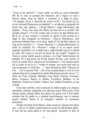 322PAGE 322
322
“Vreai să iai cererea?” « Auzi vorbă- se miră ea- mai şi întreabă!
Păi de ce stau ca proasta din întuneric aici ? Sigur c-o iau! »
Întinse mâna, trase de hârtie, o mototoli şi o băgă în gură.
« O mănânc, fir-ar a dracului de cerere să fie ! Vă spusei eu, fa,
că azi coboară Dumnezeu pe pământ ? »- se adresă ea grupului de
femei din care apăruse. « Ioviţă Duran !- stigă tehnicianul mai
departe. “A-ha, zise unul din flăcăi, pe ăsta du-te şi scoală-l din
groapă, săracu!” « Ce să-l scoale, mă, că uite-o pe ţaţa Marina aici,
du-te, fa, şi ia-ţi cererea ! » Femeia se repezi şi luă cererea şi o
băgă în sân, începând să blesteme : « Dar-ar Dumnezeu, cine
omorâ pe bărbatul meu, să se ducă după el! Că mă lăsă văduvă, să
trag eu de necazuri ! » « Iancu Muscalu ! »- strigă tehnicianul, cu
ochii în scriptele lui. « Prezent !- strigă el şi se repezi peste
capetele oamenilor s-o ia după care o rupse bucăţi mici şi o aruncă
în vânt- din cauza ei nu pot să dorm de trei nopţi!” Luptase în
Tatra şi venise teafăr acasă şi primise ,,La Fagi” două hectare de
pământ. El îi povestise lui Ioviţă despre fie-său, cum murise el
acolo în munţi într-o misiune de recunoaştere. « Am luptat pentru
ele şi acum să mi le ia ?- vorbea el singur- sus acolo sunt mai cu
cap nu precum e Carol ăsta… » Apoi urmară pe rând Talioara lui
Leu ( lui îi spusese Nae : ,,bă, să nu te pună dracu s-o iai tu că te
mătură ăştia de la cooperativă, rămâi fără bruma asta de servici !”),
Mişu lui Visu, Cârmâz, Melodie, Cap Patrat, Fleancu, Foamete,
Bana, Visoaica, Stancu A. Barbu, Veselnicu, Brabete, al lui
Bubulete, Florică al Cioblii, Văduva Ion, Sandu Postelnicu şi toţi
ceilalţi.
Cum luau cererile, cum se duceau la sediul ceape şi-şi alegeau
animalele, căruţele, plugurile şi le aduceau acasă. Până seara Linia
rămase pustie, ploaia cădea rece peste sat, parcă n-ar fi fost iarnă,
semăna mai de grabă cu o toamnă morocănoasă, care le muiase
oasele bieţilor ţărani şi le înnegrise sufletul cu asemenea
atmosferă.
Neluţu lui Ionel al lui Duran venise acasă şi-i spusese lui taică-
său : « Să nu vii când e toată lumea aia acolo că mă dă ăştia afară ,
te laşi mai pe seară când se vor mai potoli lucrurile, te duci la
 