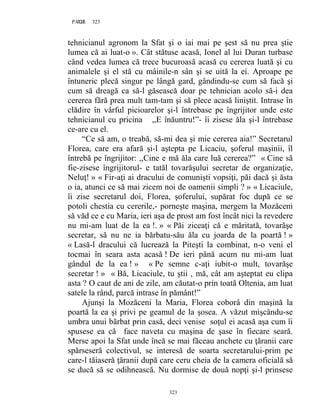 323PAGE 323
323
tehnicianul agronom la Sfat şi o iai mai pe şest să nu prea ştie
lumea că ai luat-o ». Cât stătuse acasă, Ionel al lui Duran turbase
când vedea lumea că trece bucuroasă acasă cu cererea luată şi cu
animalele şi el stă cu mâinile-n sân şi se uită la ei. Aproape pe
întuneric plecă singur pe lângă gard, gândindu-se cum să facă şi
cum să dreagă ca să-l găsească doar pe tehnician acolo să-i dea
cererea fără prea mult tam-tam şi să plece acasă liniştit. Intrase în
clădire în vârful picioarelor şi-l întrebase pe îngrijitor unde este
tehnicianul cu pricina ,,E înăuntru!”- îi zisese ăla şi-l întrebase
ce-are cu el.
“Ce să am, o treabă, să-mi dea şi mie cererea aia!” Secretarul
Florea, care era afară şi-l aştepta pe Licaciu, şoferul maşinii, îl
întrebă pe îngrijitor: ,,Cine e mă ăla care luă cererea?” « Cine să
fie-zisese îngrijitorul- e tatăl tovarăşului secretar de organizaţie,
Neluţ! » « Fir-aţi ai dracului de comunişti vopsiţi, păi dacă şi ăsta
o ia, atunci ce să mai zicem noi de oamenii simpli ? » « Licaciule,
îi zise secretarul doi, Florea, şoferului, supărat foc după ce se
potoli chestia cu cererile,- porneşte maşina, mergem la Mozăceni
să văd ce e cu Maria, ieri aşa de prost am fost încât nici la revedere
nu mi-am luat de la ea !. » « Păi ziceaţi că e măritată, tovarăşe
secretar, să nu ne ia bărbatu-său ăla cu joarda de la poartă ! »
« Lasă-l dracului că lucrează la Piteşti la combinat, n-o veni el
tocmai în seara asta acasă ! De ieri până acum nu mi-am luat
gândul de la ea ! » « Pe semne c-aţi iubit-o mult, tovarăşe
secretar ! » « Bă, Licaciule, tu ştii , mă, cât am aşteptat eu clipa
asta ? O caut de ani de zile, am căutat-o prin toată Oltenia, am luat
satele la rând, parcă intrase în pământ!”
Ajunşi la Mozăceni la Maria, Florea coborâ din maşină la
poartă la ea şi privi pe geamul de la şosea. A văzut mişcându-se
umbra unui bărbat prin casă, deci venise soţul ei acasă aşa cum îi
spusese ea că face naveta cu maşina de şase în fiecare seară.
Merse apoi la Sfat unde încă se mai făceau anchete cu ţăranii care
spărseseră colectivul, se interesă de soarta secretarului-prim pe
care-l tăiaseră ţăranii după care ceru cheia de la camera oficială să
se ducă să se odihnească. Nu dormise de două nopţi şi-l prinsese
 